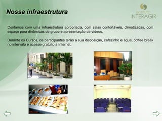 Contamos com uma infraestrutura apropriada, com salas confortáveis, climatizadas, com
espaço para dinâmicas de grupo e apresentação de vídeos.

Durante os Cursos, os participantes terão a sua disposição, cafezinho e água, coffee break
no intervalo e acesso gratuito a Internet.
 
