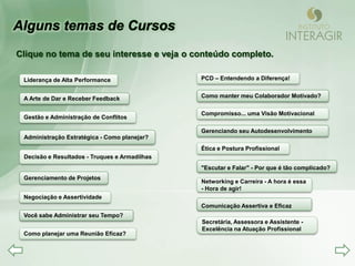 Clique no tema de seu interesse e veja o conteúdo completo.

 Liderança de Alta Performance                 PCD – Entendendo a Diferença!


 A Arte de Dar e Receber Feedback              Como manter meu Colaborador Motivado?

                                               Compromisso... uma Visão Motivacional
 Gestão e Administração de Conflitos

                                               Gerenciando seu Autodesenvolvimento
 Administração Estratégica - Como planejar?
                                               Ética e Postura Profissional
 Decisão e Resultados - Truques e Armadilhas
                                               "Escutar e Falar" - Por que é tão complicado?
 Gerenciamento de Projetos
                                               Networking e Carreira - A hora é essa
                                               - Hora de agir!
 Negociação e Assertividade
                                               Comunicação Assertiva e Eficaz
 Você sabe Administrar seu Tempo?
                                               Secretária, Assessora e Assistente -
                                               Excelência na Atuação Profissional
 Como planejar uma Reunião Eficaz?
 