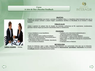 Curso
                           A Arte de Dar e Receber Feedback



                                                                                  OBJETIVO:
                              Trabalhar as características que tornam o processo de feedback eficaz e a importância desta ferramenta para que os
                              profissionais possam conhecer a própria imagem, possibilitando identificar as dificuldades de se fornecer e receber
                              feedback.
                                                                                PÚBLICO ALVO:
                              Líderes e gestores de qualquer área de atuação nas empresas, profissionais de RH, supervisores, coordenadores,
                              gerentes e demais cargos que possuem subordinados direta ou indiretamente.


                                                                                 PROGRAMA:
                              • O que é feedback e a sua importância;                 • Feedback como instrumento fundamental para o
                              • Tipos de feedback;                                      crescimento pessoal e profissional;
                              • Mitos e realidades sobre a prática do feedback;       • As dificuldades em dar e receber feedback;
                              • Eficácia no uso da ferramenta. Comunicando para o     • Comunicação – a diferença entre informar e comunicar;
                                crescimento e desenvolvimento;                        • Metas e plano de ação para mudanças de comportamento,
                              • A dificuldade em dizer e ouvir verdades. Aprendendo   • da Empresa
                                com o processo de feedback;                           • A interação entre os Gestores

                                                                               METODOLOGIA:
                              Através de dinâmicas, jogos e cases, estaremos disponibilizando uma oportunidade única para que os treinandos
CARGA HORÁRIA:   8 horas      conheçam e aprendam sobre esta técnica indispensável ao relacionamento, aprendizado, crescimento e ao processo
                              de avaliação pessoal e profissional do ser humano.
 