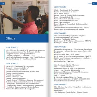 11 DE AGOSTO
14h – Abertura da exposição de trabalhos acadêmicos:
Danos ao patrimônio da Rua do Sol, em Olinda
Disciplina Técnicas Retrospectivas I/2016
Curso de Arquitetura e Urbanismo - UFPE
Local: Sede da Troça Carnavalesca Mista Cariri Olindense
Rua Candida Luiza, 60 – Guadalupe, Olinda
Olinda
10h às 11h – Caminhada do Patrimônio
Roteiro 1 - “Caminhos do Frevo”
Local: Bonsucesso – Guadalupe
Partida: Frente da Sede do Homem da Meia-noite
Ponto 1: Largo do Amparo
Ponto 2: Vassourinhas
Ponto 3: Menino da Tarde
Ponto 4: Largo do Guadalupe
Ponto 5: Sede da T.C.M. Cariri Olindense (Encerramento)
Mediadores: Representante do Homem da Meia-Noite;
- José Ataíde - Representante do Cariri Olindense
- Erivelton Paes Barreto - Representante do Vassourinhas
- José Alves - Representante do Menino da Tarde
Público-alvo: 30 estudantes da rede pública
12 DE AGOSTO
16 17
14h às 17h – Capacitação – O Patrimônio Sagrado de
Pernambuco e a Importância do Acervo Barroco do
Nordeste.
Facilitador: Prof. Msc. Daciel Santos
Local: Museu de Arte Sacra de Pernambuco - MASPE
Público-alvo: Professores, pesquisadores, estudantes e
afins - Aberta ao público
Informações: (81) 3184-3155
16h - Seminário Olinda - Abertura
16h15 - Memórias Coletivas
Palestrantes: Diego de Nigro e Cecília Canuto
17h45 - Leão Coroado: Salvaguarda
Palestrantes: Climério de Oliveira e Mestre Afonso
Local: Mercado da Ribeira
19h15 - Debate
R. Bernardo Vieira de Melo, s/n - Carmo
Informações e inscrições: (81) 3429.6003 | 3429.2892 -
Casa do Patrimônio de Olinda - Iphan/PE
16 DE AGOSTO
16h – Abertura da Exposição Arte Religiosa:
O Imaginário na Devoção Popular
Curadoria: Frei Rinaldo Santos
Local: Museu de Arte Sacra de Pernambuco - MASPE
Rua Bispo Coutinho, 726 - Carmo
15h30 – Caminhada do Patrimônio
Roteiro 2 - “Caminhos do Coco”
Local: Amaro Branco
Partida: Frente do Hospital do Tricentenário
Ponto 1: Antiga Colônia Z4
Ponto 2: Casa de D. Glorinha do Coco
Ponto 3: Casa da Mestra Ana Lúcia
Ponto 4: Beco do Pneu
Ponto 5: Praça da Comunidade (Exibição de filme)
Mediadores:
- Representantes do Centro Cultural Casa Coletivo
Público-alvo: 30 estudantes da rede pública
12 DE AGOSTO
08h - Oficina: Expedição Fotográfica – A Cidadania
e O Patrimônio
Palestrantes:
- Cecília Canuto, Garcia Rocha e Roberto Rômulo
17 DE AGOSTO
Olinda
15 DE AGOSTO
 