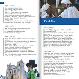 18
15 DE AGOSTO
9h00 às 16h00 – Exposição - Selfie em Paudalho: a
diversidade do olhar
Exposição de fotografia amadora realizado nas escolas
municipais
Locais: Escola M. Genilda Martins / Escola M. São
Bernardo / Colégio M.Tancredo Neves/ Colégio
Municipal do Paudalho – CMP / Escola Municipal
Manoel da Rosa / Escola Municipal Sinhô Bandeira /
Escola Municipal Eliza Fidelis / Escola Municipal
Gilda Barbosa / Colégio Municipal de Guadalajara /
Escola Municipal Casarão / Escola Municipal José
Bonifácio / Colégio Municipal Maria de Fatima
Público alvo: estudantes das escolas
16 DE AGOSTO
9h00 – Em cada vereda de Paudalho, uma memória
Ação educativa com estudantes do ensino Médio
Lançamento do vídeo que divulga o patrimônio cultural
do município de Paudalho
Local: Arquivo Público Municipal de Paudalho
9h00 às 11h00 – Cadê a história daqui?
Atividades de contação de história através do registro
fotográfico da história do município
Locais: Escola M. Chã de Capoeira / Escola M. do
Rodrízio / Escola M. Pirassirica / Escola M. Paulo VI
Escola Municipal Lírio do Vale / Escola M. Dr Paulo
Eleutério / Escola M. Severino Valentim
Escola M. Dr Antônio Montenegro / Escola M.
Bartolomeu Cavalcanti
Público alvo: estudantes das escolas
Paudalho
19Olinda
14h às 19h – Sessão de fotos com o calunga original
(inédito)
Local: Sede do Clube de Alegoria e Crítica O Homem da
Meia-noite - Estrada do Bom Sucesso, 132 -
Bonsucesso, Olinda
14h às 15h30 – Abertura com orquestra e passistas
15h30 – Visita ao museu e exibição de vídeos;
guarda-roupa gigante e fotos históricas
17h às 17h40 – Palestra Os segredos do gigante
Palestrante: Luiz Adolpho - Presidente do Homem da
Meia-Noite
19h - Lançamento oficial das camisas comemorativas
aos 85 anos da Agremiação
20 DE AGOSTO
16h - Seminário Olinda - Mesa 2
16h15 - Mapa interativo Olinda
Palestrante: Elton Vieira
16h45 - Ó! Linda Química no Patrimônio
Palestrante: Neônio Correia Duque
17h15 - Exibição do vídeo ‘Olinda Patrimônio
Cotidiano – Memórias Coletivas de Seus Moradores’
(Documentário, 45 min) de Mateus Sá
19h15 - Debate
Local: Palácio dos Governadores - Sede da Prefeitura
de Olinda - Rua de São Bento, 123 - Varadouro
17 DE AGOSTO
14h - Inventário Participativo: Metodologia
Palestrante: Sônia Florêncio
Local: Casa do Patrimônio de Olinda
Rua do Amparo, 59 - Amparo
18 DE AGOSTO
 