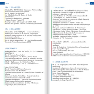 6 Recife
17 DE AGOSTO
CELEBRAÇÃO DO DIA NACIONAL DO PATRIMÔNIO
HISTÓRICO
Local: Teatro de Santa Isabel
Praça da República, s/n - Santo Antônio - Recife
10h – Entrega do Prêmio Ayrton de Almeida Carvalho
de Preservação do Patrimônio Cultural de Pernambuco
10h30 – Diplomação dos Patrimônios Vivos
11h30 – Apresentação - T.C.M. Cariri Olindense
14h - PALESTRAS
Local: Teatro Arraial Ariano Suassuna
Rua da Aurora, 457 - Boa Vista
Apresentação do Plano de Gestão do Sítio Histórico de
Olinda
Palestrante: Helvio Polito Filho – Secretário de Meio
Ambiente Urbano e Natural de Olinda
Apresentação Projeto ‘Criação de Arquivos Públicos
Municipais no Estado de Pernambuco’
Palestrante: Severino Ribeiro da Silva – Mestre em
Arqueologia, Produtor Cultural
16 e 17 DE AGOSTO
15h às 17h – MINICURSO – Educação Patrimonial por
meio de Inventários Participativos
Local: Museu Cais do Sertão
Av. Alfredo Lisboa, 11 - Bairro do Recife
Palestrantes:
- Juliana da Mata Cunha - Iphan/PE
- Giorge Bessoni - Iphan/PE
Inscrição online - informações: (81) 3089.2974
Público-alvo: gestores culturais, coletivos e comunidades
14h às 16h – CAPACITAÇÃO – Memória Coletiva e
Indexação: a utilização de acervos fotográficos
pessoais para a construção de inventário afetivo de
referências culturais
Formador:
Local: Sala de aula do Deptº. de Ciência da Informação,
Centro de Artes e Comunicação, UFPE
Mário Gouveia Jr.
16 e 18 DE AGOSTO
7Recife
14h as 16h30 – OFICINA Literatura de Cordel e
Xilogravura
Mediador:
- José da Costa Leite - Patrimônio Vivo de Pernambuco
Local: Espaço Pasárgada
Rua da União, nº 263 - Boa Vista
Vagas limitadas
Inscrições: pasargada.fundarpe@gmail.com | 3184-3165
Público-alvo: escritores e estudantes universitários
–
14h30 às 17h30 - MESA REDONDA (Re)pensando o
patrimônio cultural na cidade do Recife entre a
paisagem e a prática social
Local: Auditório do 15º andar da Prefeitura do Recife
Cais do Apolo, 925, Bairro do Recife
O que é o patrimônio no cenário da cidade diante de
seus movimentos sociais?
Palestrante: Francisco Sá Barreto - Doutor em
Sociologia, coordenador do Bacharelado em Museologia
da UFPE
Paisagem Cultural e a Diretoria de Preservação
Patrimônio Cultural: potencialidades e desafios
Palestrante: Cecília Vargas - Mestre em Desenvolvimento
Urbano, Gerente de Controle da Preservação do
Patrimônio Cultural Material - DPPC
Mediador: Francisco Cunha - Arquiteto e Urbanista,
Consultor da TGI Consultoria
17 DE AGOSTO
17 a 19 DE AGOSTO
9h às 17h - Exposição Costa Leite: A voz da poesia
nordestina
(matrizes de xilogravuras, livros e livretos de cordel,
vídeos e fotografias retratando a vida e obra de José da
Costa Leite – Patrimônio Vivo de Pernambuco)
Local: Espaço Pasárgada
Rua da União, nº 263 - Boa Vista
Visitação: aberto ao público
Agendamento de grupos: (81) 3184-3165 -
pasargada.fundarpe@gmail.com
 