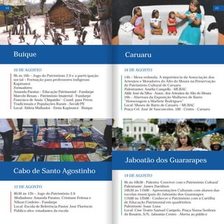 10 DE AGOSTO
9h às 16h – Jogo do Patrimônio 2.0 e a participação
social – Formação para professores indígenas
Kapinawá
Formadores:
Amanda Paraíso – Educação Patrimonial - Fundarpe
Marcelo Renan – Patrimônio Imaterial - Fundarpe
Francisco de Assis ‘Chiquinho' - Coord. para Povos
Tradicionais e Populações Rurais - Secult/PE
Local: Aldeia Malhador - Etnia Kapinawá - Buíque
12 DE AGOSTO
8h30 às 12h – Jogo do Patrimônio 2.0
Mediadores: Amanda Paraíso, Cristiane Feitosa e
Nilson Cordeiro - Fundarpe
Local: Escola de Referência Pastor José Florêncio
Público-alvo: estudantes da escola
Buíque
Cabo de Santo Agostinho
14
Caruaru
15
16 DE AGOSTO
14h – Mesa-redonda: A importância da Associação dos
Artesãos e Moradores do Alto do Moura na Preservação
do Patrimônio Cultural de Caruaru
Palestrantes: Amélia Campello - MUBAC
Aldir José da Silva - Assoc. dos Artesãos do Alto do Moura
16h – Abertura da Exposição Mulheres de Barro
"Homenagem a Marliete Rodrigues"
Local: Museu do Barro de Caruaru – MUBAC
Praça Cel. José de Vasconcelos, 100 - Centro - Caruaru
19 DE AGOSTO
9h às 10h30 - Palestra ‘Conviver com o Patrimônio Cultural’
Palestrante: James Davidson
10h30 às 11h00 - Apresentações Culturais com alunos das
escolas municipais do Jaboatão dos Guararapes
11h00 às 12h00 - Conhecer o Patrimônio com a Cartilha
de Educação Patrimonial em quadrinhos
Palestrante: Isaac Luna
Local: Cine Teatro Samuel Campelo, Praça Nossa Senhora
do Rosário, S/N, Jaboatão Centro - Aberta ao público
Jaboatão dos Guararapes
 