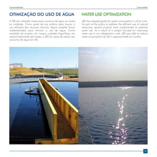 Sustentabilidade                                                                                                Sustainability


OTIMIZAÇÃO DO USO DE ÁGUA                                    WATER USE OPTIMIZATION
A JBS tem adotado metas para consumo de água em todas        JBS has adopted goals for water consumption in all its units.
as unidades. Como parte de sua política para buscar o        As part of the policy to address the efficient use of natural
uso eficiente dos recursos naturais, alguns projetos foram   resources, several projects were implemented to optimize
implementados para otimizar o uso de água. Como              water use. As a result of a project focused on improving
resultado do projeto, em nossas unidades frigoríficas, em    water use in our refrigeration units, JBS was able to reduce
aproximadamente seis meses, a JBS foi capaz de reduzir seu   water consumption by 6% in approximately six months.
consumo de água em 6%.




                                                                                                                         19
 
