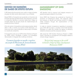 Sustentabilidade                                                                                                 Sustainability


GESTÃO DE EMISSÕES                                              MANAGEMENT OF GHG
DE GASES DE EFEITO ESTUFA                                       EMISSIONS
A JBS desenvolve ferramentas para medir e mitigar emissões      JBS develops tools to measure and mitigate emissions of
de gases de efeito estufa relacionados à sua atividade.         greenhouse gases related to its activities.

Desde 2009, a Companhia tem produzido um Inventário de          Since 2009, the Company has produced an Inventory of
Emissões de Gases de Efeito Estufa. Esse diagnóstico permite    Emissions of Greenhouse Gases. This diagnosis allows
à companhia identificar e priorizar ações para mitigar as       the company to identify and prioritize actions to mitigate
emissões desse tipo de gás através da implementação de          GHG emissions through the implementation of low
projetos de baixo carbono.                                      carbon projects.

A fim de manter a transparência sobre essas emissões, desde     In order to maintain transparency regarding its emissions,
2010 a JBS é membro da Carteira ICO2 (Bovespa), um              since 2010 JBS has been a member of the ICO2 Portfolio
índice que inclui o grau de eficiência relacionado a emissões   (Bovespa), an index that includes the degree of efficiency
e a receita da companhia.                                       related to emissions and the company’s revenue.

A Companhia juntou-se ao CDP (Carbon Disclosure Project)        JBS joined the CDP (Carbon Disclosure Project) in 2009,
em 2009, onde é divulgada a gestão e as estratégias             where it discloses its management and strategies related to
relacionadas à mitigação das mudanças climáticas.               climate change mitigation.

   O primeiro frigorífico no mundo a registrar                         The first beef company in the world
  um projeto de Mecanismo de Desenvolvimento                        to Record a Project of Clean Development
                 Limpo (MDL).                                                  Mechanism (CDM).   ”




20
 