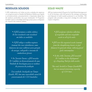 Sustentabilidade                                                                                               Sustainability


RESÍDUOS SÓLIDOS                                            SOLID WASTE
A JBS implementou em todas as suas unidades de negócios     JBS has implemented a Program for Solid Waste Management
um programa para a Gestão de Resíduos Sólidos que regula    in all its business units that governs the storage, processing
o armazenamento, processamento e disposição desse tipo      and disposal of solid wastes produced in our facilities. The
de resíduos produzidos nas suas instalações. O Programa     program also provides a long term strategy for solid waste
também apoia a estratégia de longo prazo para a mitigação   impact mitigation.
do impacto dos resíduos sólidos.




             • A JBS promove a coleta seletiva                        • JBS performs selective collection
              de lixo reciclável e não reciclável                      of recyclable and non-recyclable
                    em todas as unidades.                                   waste in all of its units.

           • A JBS utiliza o resíduo orgânico                      • JBS uses the organical waste (rumem)
          (rumem) dos seus abatedouros como                          from the slaughtering houses as fuel
       biomassa em suas caldeiras para geração                   (biomass) to generate steam, reducing fossil
          de energia, reduzindo o consumo de                                  fuels comsumption.
                 combustíveis fósseis.
                                                                    • In the Hide Division, JBS invested
         • Na Divisão Couros, a JBS investiu                            R$ 5 million in the deployment
        R$ 5 milhões no desenvolvimento de uma                       of a Recycling Unit for hide wastes.
        Unidade de Reciclagem para os resíduos
               do processo de produção.                           This unit, located in Campo Grande/MS,
                                                                    has an annual processing capacity
         Essa unidade, localizada em Campo                                      of 4,800 tons.
      Grande, MS, tem uma capacidade anual de
         processamento de 4.800 toneladas.




                                                                                                                        21
 