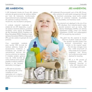 Sustentabilidade                                                                                 Sustainability


JBS AMBIENTAL                                                                 JBS AMBIENTAL
A JBS Ambiental, divisão do Grupo JBS, oferece   JBS Ambiental (Environmental), part of the JBS Group,
soluções de gerenciamento de resíduos sólidos       offers solutions for solid waste management through
por meio de tratamento, transformação,                the treatment, processing, reuse and/or proper
reaproveitamento e/ou destinação adequada               disposal of industrial materials, recyclables,
de materiais e resíduos industriais,                     non-recyclables, and hazardous waste.
reciclá-veis, não recicláveis e perigosos.
                                                           The industrial unit, deployed in the city of Lins
A unidade industrial implantada na                          (SP), develops, from industrial plastic waste,
cidade de Lins (SP) desenvolve, a partir                     recycled products such as resins, High
de resíduos industriais plásticos, produtos                   Density Polyethylene (HDPE), Low Density
reciclados, como resinas de Polietileno                        Polyethylene (LDPE), Linear Low Density
de Alta Densidade (PEAD), Polietileno de                       Polyethylene (LLDPE) and polypropylene
Baixa Densidade (PEBD), Polietileno Linear                    (PP ) for producing new products.
de Baixa Densidade (PEBDL) e Polipropileno
(PP), que são usados na geração de novos                       This plant has the capacity to recycle
produtos.                                                         500 tons of plastic waste per month.
                                                                    The resultant recycled product has
Com      capacidade      instalada                                    technical characteristics very
para reciclar 500 ton/mês de                                            similar to the original inputs.
resíduos plásticos, dispõe de                                             The Unit also manages more
equipamentos modernos e                                                    than 1,000 tons/month of
inovadores que mantêm as                                                    other wastes (such as paper/
características técnicas dos                                                cardboard and ferrous
insumos próximas às originais.                                              and nonferrous scrap metal)
A Unidade também gerencia                                                   destined for recycling.
mais de 1.000 ton/mês de
outros resíduos (como papel/                                                  JBS is in the process of
papelão e resíduos metálicos                                                  establishing other JBS
ferrosos e não ferrosos)                                                       Ambiental branches in
destinados à reciclagem.                                                        other JBS industrial units
                                                                                to manage solid waste.
A JBS está em processo
de implantação de outras
unidades em suas
operações com o objetivo
de gerenciar seus resíduos
sólidos.




22
 