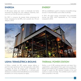 Sustentabilidade                                                                                                       Sustainability


ENERGIA                                                             ENERGY
A JBS possui ações que visam à introdução de fontes                 JBS has established a goal to introduce renewable energy
renováveis de energia em suas caldeiras industriais, bem            sources in industrial boilers and its fleet of vehicles.
como em sua frota de veículos e caminhões.
                                                                    In 2011, the direct energy consumption from renewable
Em 2011, o consumo de energia direta proveniente de                 sources was 89%, which represented an 11% increase
fontes renováveis foi de 89%, com aumento de 11% em                 compared to 2010.
relação a 2010.




Usina Termelétrica Biolins                                          THERMAL POWER STATION
A Biolins, unidade da JBS, produz energia elétrica a                Biolins, a unit of JBS, produces electricity and steam from
partir do vapor gerado por meio da cogeração, onde utiliza          cogeneration, using bagasse from sugar cane as fuel. The
o bagaço de cana de açúcar como combustível. Sua                    Biolins power station has an installed capacity of 28,000kw,
capacidade instalada é de 28.000 kw, o suficiente para              enough to supply the JBS industrial complex at Lins and
abastecer o complexo industrial da JBS de Lins, e comercializar o   produce a surplus of energy. The available surplus is sold to
excedente com outras empresas da região.                            other companies in the area.


                                                                                                                                23
 