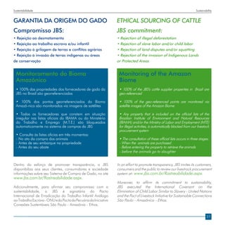 Sustentabilidade                                                                                                           Sustainability


GARANTIA DA ORIGEM DO GADO                                       ETHICAL SOURCING OF CATTLE
Compromisso JBS:                                                 JBS commitment:
• Rejeição ao desmatamento                                       • Rejection of illegal deforestation
• Rejeição ao trabalho escravo e/ou infantil                     • Rejection of slave labor and/or child labor
• Rejeição à grilagem de terras e conflitos agrários             • Rejection of land disputes and/or squatting
• Rejeição à invasão de terras indígenas ou áreas                • Rejection of the invasion of Indigenous Lands
de conservação                                                   or Protected Areas


  Monitoramento do Bioma                                          Monitoring of the Amazon
  Amazônico                                                       Biome
  • 100% das propriedades dos fornecedores de gado da             • 100% of the JBS’s cattle supplier properties in Brazil are
  JBS no Brasil são georreferenciadas                             geo-referenced

  • 100% dos pontos georreferenciados do Bioma                    • 100% of the geo-referenced points are monitored via
  Amazô-nico são monitorados via imagens de satélites             satellite images of the Amazon Biome

  • Todos os fornecedores que constem em situação                 • Any property that is included on the official lists of the
  irregular nas listas oficiais do IBAMA ou do Ministério         Brazilian Institute of Environment and Natural Resources
  do Trabalho e Emprego (M.T.E.) são bloqueados                   (IBAMA) and/or the Ministry of Labor and Employment (MTE)
  automaticamente no sistema de compras da JBS                    for illegal activities, is automatically blocked from our livestock
                                                                  procurement system
  • Consulta às listas oficias em três momentos:
  - No ato da compra dos animais                                  • The consultation of these official lists occurs in three stages:
  - Antes de seu embarque na propriedade                          - When the animals are purchased
  - Antes do seu abate                                            - Before entering the property to retrieve the animals
                                                                  - before the animals go to slaughter


Dentro do esforço de promover transparência, a JBS               In an effort to promote transparency, JBS invites its customers,
disponibiliza aos seus clientes, consumidores e sociedade        consumers and the public to review our livestrock procurement
informações sobre seu Sistema de Compra de Gado, no site         system at: www.jbs.com.br/Rastreabilidade.aspx.
www.jbs.com.br/Rastreabilidade.aspx.
                                                                 Moreover, to affirm its commitment to sustainability,
Adicionalmente, para afirmar seu compromisso com a               JBS executed the International Covenant on the
sustentabilidade, a JBS é signatária do Pacto                    Elimination of Child Labor Similar to Slavery - United Nations
Internacional de Erradicação do Trabalho Infantil Análogo        and the Pact of Livestock Initiative for Sustainable Connections
ao Trabalho Escravo - ONU e do Pacto da Pecuária da Iniciativa   São Paulo - Amazônica - Ethos.
Conexões Sustentáveis São Paulo - Amazônia - Ethos.


                                                                                                                                    27
 