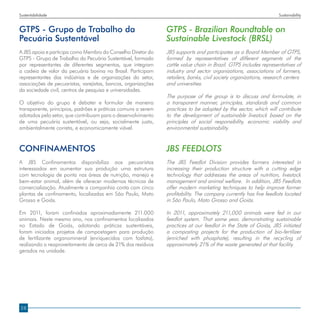 Sustentabilidade                                                                                                   Sustainability


GTPS - Grupo de Trabalho da                                    GTPS - Brazilian Roundtable on
Pecuária Sustentável                                           Sustainable Livestock (BRSL)
A JBS apoia e participa como Membro do Conselho Diretor do     JBS supports and participates as a Board Member of GTPS,
GTPS - Grupo de Trabalho da Pecuária Sustentável, formado      formed by representatives of different segments of the
por representantes de diferentes segmentos, que integram       cattle value chain in Brazil. GTPS includes representatives of
a cadeia de valor da pecuária bovina no Brasil. Participam     industry and sector organizations, associations of farmers,
representantes das indústrias e de organizações do setor,      retailers, banks, civil society organizations, research centers
associações de pecuaristas, varejistas, bancos, organizações   and universities.
da sociedade civil, centros de pesquisa e universidades.
                                                               The purpose of the group is to discuss and formulate, in
O objetivo do grupo é debater e formular de maneira            a transparent manner, principles, standards and common
transparente, princípios, padrões e práticas comuns a serem    practices to be adopted by the sector, which will contribute
adotados pelo setor, que contribuam para o desenvolvimento     to the development of sustainable livestock based on the
de uma pecuária sustentável, ou seja, socialmente justa,       principles of social responsibility, economic viability and
ambientalmente correta, e economicamente viável.               environmental sustainability.


Confinamentos                                                  JBS FEEDLOTS
A JBS Confinamentos disponibiliza aos pecuaristas              The JBS Feedlot Division provides farmers interested in
interessados em aumentar sua produção uma estrutura            increasing their production structure with a cutting edge
com tecnologia de ponta nas áreas de nutrição, manejo e        technology that addresses the areas of nutrition, livestock
bem-estar animal, além de oferecer modernas técnicas de        management and animal welfare. In addition, JBS Feedlots
comercialização. Atualmente a companhia conta com cinco        offer modern marketing techniques to help improve farmer
plantas de confinamento, localizadas em São Paulo, Mato        profitability. The company currently has five feedlots located
Grosso e Goiás.                                                in São Paulo, Mato Grosso and Goiás.

Em 2011, foram confinados aproximadamente 211.000              In 2011, approximately 211,000 animals were fed in our
animais. Neste mesmo ano, nos confinamentos localizados        feedlot system. That same year, demonstrating sustainable
no Estado de Goiás, adotando práticas sustentáveis,            practices at our feedlot in the State of Goiás, JBS initiated
foram iniciados projetos de compostagem para produção          a composting projects for the production of bio-fertilizer
de fertilizante organomineral (enriquecidos com fosfato),      (enriched with phosphate), resulting in the recycling of
realizando o reaproveitamento de cerca de 21% dos resíduos     approximately 21% of the waste generated at that facility.
gerados na unidade.




28
 