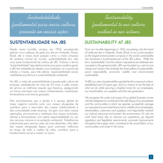 Sustentabilidade                                                                                                             Sustainability




         Sustentabilidade,                                                        Sustainability,
  fundamental para nossa cultura,                                          fundamental to our culture,
     presente em nossas ações.                                                evident in our actions.
SUSTENTABILIDADE NA JBs                                            SUSTAINABILITY AT JBS
Desde nosso humilde começo em 1953, processando                    From our humble beginnings in 1953, processing only five head
apenas cinco cabeças de gado por dia em Anápolis, Goiás,           of cattle per day in Anápolis, Goiás, Brazil, to our current position
Brasil, até a nossa atual posição como a maior empresa             as the largest animal protein company in the world; sustainability
de proteína animal do mundo, sustentabilidade tem sido             has remained a fundamental part of the JBS culture. While the
uma parte fundamental da cultura da JBS. Embora o termo            term “sustainability” and the values it represents are relatively new
“sustentabilidade” seja relativamente novo para o público geral,   concepts to the general public, JBS was founded on a set of core
a JBS tem estabelecido desde a sua fundação, no conjunto de        values and mission that embody the three pillars of sustainability:
valores e missão, seus três pilares: responsabilidade social,      social responsibility, economic viability and environmental
viabilidade econômica e sustentabilidade ambiental.                sustainability.

Na JBS, a visão de sustentabilidade é guiada pela cultura da       At JBS, our view of sustainability is guided by the company’s culture,
empresa, estabelecida há mais de 55 anos, e pela missão            established over 55 years ago, and our mission to be the best at
de sermos os melhores naquilo que fazemos, assegurando             what we do while securing a brighter future for our employees,
um futuro promissor aos nossos colaboradores, investidores,        our shareholders, our suppliers and the next generation.
fornecedores e às futuras gerações.
                                                                   We recognize the scale and scope of our global business comes
Nós reconhecemos que a escala e o escopo global do                 with the obligation to contribute to the well-being of our employees
nosso negócio caminha junto com nossas obrigações de               and the communities in which we operate, successfully manage
contribuir para o bem-estar dos nossos colaboradores e             our operations to promote the economic viability of our employees,
das comunidades onde atuamos. Ao gerir com êxito nossas            shareholders, customers and suppliers, and responsibly marshal
operações, promovemos a satisfação dos nossos acionistas,          our natural resources and protect the environment. It’s why we
clientes e fornecedores, com plena responsabilidade no uso         work hard every day to improve our operations, go beyond
dos recursos naturais e na proteção ambiental. Trabalhamos         regulatory and legislative requirements, promote improvements
arduamente para sermos cada vez mais eficientes, indo além         throughout the supply chain, contribute to the social fabric of our
das nossas obrigações legais, para promover melhorias              communities, and invest in the future.
ao longo de toda a cadeia de valor, contribuir para o
fortalecimento social e investir no futuro.




                                                                                                                                       3
 