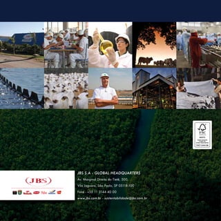 JBS S.A -- GLOBAL HEADQUARTER
JBS S.A GLOBAL HEADQUARTERS
                  HEADQUARTER
Av. Marginal Direita do Tietê, 500,
Av. Marginal Direita do Tietê, 500,
Vila Jaguara, São Paulo, SP 05118-100
Vila Jaguara, São Paulo, SP 05118-100
Fone - - +55 11 3144 40 00
 Fone +55 11 3144 40 00
www.jbs.com.br - sustentabilidade@jbs.com.br
www.jbs.com.br
 