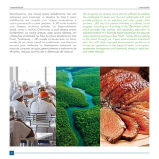 Sustentabilidade                                                                                                 Sustainability


Reconhecemos que nossas ações isoladamente não são           We recognize our actions alone are not sufficient to address
suficientes para endereçar os desafios de hoje e assim       the challenges of today and thus we collaborate with and
trabalhamos em conjunto com nossos fornecedores e            provide guidance to our suppliers and other supply chain
outros parceiros da cadeia produtiva. A JBS conta também     partners. JBS also has several initiatives to address social
com diversas iniciativas voltadas ao desenvolvimento         progress, including our founding of the Germinare school,
social, como o Instituto Germinare, o qual oferece ensino    which provides free primary and secondary education to
fundamental ao médio gratuito para jovens talentos, em       talented students at a learning facility located on the grounds
instalações localizadas na área do nosso escritório em São   of our corporate campus in Sao Paulo. Finally, JBS is investing
Paulo. Finalmente, a JBS investe continuamente no futuro     in the future through our 3 year environmental investment
através de um plano trienal de investimento, que direciona   plan that will drive improved environmental performance
recursos para melhorias no desempenho ambiental nas          across our operations in the areas of water consumption,
áreas de consumo de água, gerenciamento e tratamento de      wastewater management and treatment, emission reduction,
efluentes, redução de emissões e destinação de resíduos.     and waste disposal.




 8
 