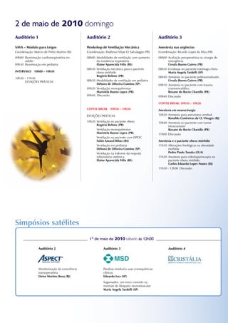 2 de maio de 2010 domingo
Auditório 1                                     Auditório 2                                           Auditório 3

SAVA – Módulo para Leigos                       Workshop de Ventilação Mecânica                       Anestesia nas urgências
Coordenação: Márcio de Pinho Martins (RJ)       Coordenação: Matheus Felipe O. Salvalaggio (PR)       Coordenação: Ricardo Lopes da Silva (PR)
09h00 Reanimação cardiorrespiratória no         08h00 Modalidades de ventilação com aumento           08h00 Avaliação preoperatória na cirurgia de
      adulto                                          da resistência respiratória                           emergência
09h30 Reanimação em pediatria                         Elaine Aparecida Félix (RS)                           Úrsula Bueno Guirro (PR)
                                                08h30 Ventilação mecânica para o paciente             08h20 Condutas no paciente estômago cheio
InTERVALO    10h00 – 10h30                            obeso mórbido                                         Maria Angela Tardelli (SP)
                                                      Rogério Rehme (PR)                              08h40 Anestesia no paciente politraumatizado
10h30 – 11h30
      ESTAÇÕES PRÁTICAS                         08h50 Modalidades de ventilação em pediatria                Úrsula Bueno Guirro (PR)
                                                      Débora de Oliveira Cumino (SP)                  09h10 Anestesia no paciente com trauma
                                                09h20 Ventilação monopulmonar                               cranioencefálico
                                                      Maristela Bueno Lopes (PR)                            Rosane do Rocio Charello (PR)
                                                09h40 Discussão                                       09h40 Discussão

                                                                                                      COFFEE BREAk: 09h50 – 10h20
                                                COFFEE BREAk     09h50 – 10h20                        Anestesia em neurocirurgia
                                                ESTAÇÕES PRÁTICAS                                     10h20 Anestesia para aneurisma cerebral
                                                                                                             Ronaldo Contreiras de O. Vinagre (RJ)
                                                10h20 Ventilação no paciente obeso                    10h40 Anestesia no paciente com tumor
                                                      Rogério Rehme (PR)                                     intracraniano
                                                      Ventilação monopulmonar                                Rosane do Rocio Charello (PR)
                                                      Maristela Bueno Lopes (PR)                      11h00 Discussão
                                                      Ventilação no paciente com DPOC
                                                      Fabio Amaral Ribas (RS)                         Anestesia e o paciente obeso mórbido
                                                      Ventilação em pediatria                         11h10 Alterações fisiológicas na obesidade
                                                      Débora de Oliveira Cumino (SP)                         mórbida
                                                      Ventilação na índrome da resposta                      Pedro Paulo Tanaka (EUA)
                                                      inflamatória sistêmica                          11h30 Anestesia para videolaparoscopia no
                                                      Elaine Aparecida Félix (RS)                            paciente obeso mórbido
                                                                                                             Carlos Eduardo Lopes nunes (RJ)
                                                                                                      11h50 - 12h00 Discussão




Simpósios satélites
                                                  1º de maio de 2010 sábado às 12h00

                 Auditório 2                                Auditório 3                                      Auditório 4




                 Monitorização da consciência               Paralisia residual e suas consequências
                 transoperatória                            clínicas
                 Deise Martins Rosa (RJ)                    Eduardo Issa (SP)
                                                            Sugamadex: um novo conceito na
                                                            reversão do bloqueio neuromuscular
                                                            Maria Angela Tardelli (SP)
 