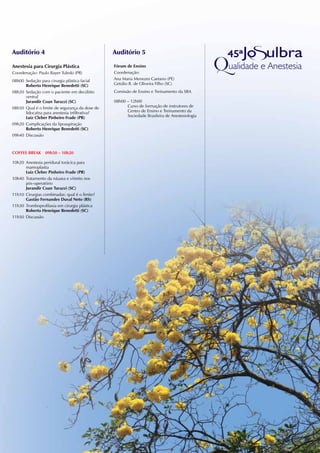 Auditório 4                                     Auditório 5

Anestesia para Cirurgia Plástica                Fórum de Ensino
Coordenação: Paulo Bayer Tuleski (PR)           Coordenação:
08h00 Sedação para cirurgia plástica facial     Ana Maria Menezes Caetano (PE)
      Roberto Henrique Benedetti (SC)           Getúlio R. de Oliveira Filho (SC)
08h20 Sedação com o paciente em decúbito        Comissão de Ensino e Treinamento da SBA
      ventral
      Jurandir Coan Turazzi (SC)                08h00 – 12h00
08h50 Qual é o limite de segurança da dose de         Curso de formação de instrutores de
      lidocaína para anestesia infiltrativa?          Centro de Ensino e Treinamento da
      Luiz Cleber Pinheiro Frade (PR)                 Sociedade Brasileira de Anestesiologia
09h20 Complicações da lipoaspiração
      Roberto Henrique Benedetti (SC)
09h40 Discussão



COFFEE BREAk 09h50 – 10h20

10h20 Anestesia peridural torácica para
      mamoplastia
      Luiz Cleber Pinheiro Frade (PR)
10h40 Tratamento da náusea e vômito nos
      pós-operatório
      Jurandir Coan Turazzi (SC)
11h10 Cirurgias combinadas: qual é o limite?
      Gastão Fernandes Duval neto (RS)
11h30 Tromboprofilaxia em cirurgia plástica
      Roberto Henrique Benedetti (SC)
11h50 Discussão
 