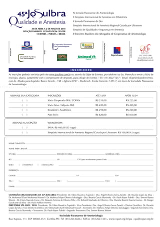 IV Jornada Paranaense de Anestesiologia
                                                                              II Simpósio Internacional de Anestesia em Obstetrícia
                                                                              II Jornada Paranaense de Dor
                                                                              Simpósio Internacional de Anestesia Regional Guiada por Ultrassom
                                 30 DE ABRIL A 2 DE MAIO DE 2010              Simpósio de Qualidade e Segurança em Anestesia
                          ESTAçÃO EMBRATEL COnVEnTIOn CEnTER
                                     CURITIBA – PARAnÁ – BRASIL               II Encontro Brasileiro dos Advogados de Cooperativas de Anestesiologia




                                                                                                                 InFORMAçÕES E InSCRIçÕES




                                                                                                                                                                 AGÊnCIA OFICIAL
 REALIZAçÃO




                                             APOIO




                                                                                                                                                                                     (41) 3343-4300
                                                                                                                                                                                    www.mleal.com.br
                                                                                                                                                                                   mleal@mleal.com.br




                                                                           INSCRIÇÕES

As inscrições poderão ser feitas pelo site www.josulbra.com.br ou através da Ekipe de Eventos, por telefone ou fax. Preencha e envie a ficha de
inscrição, abaixo, juntamente com o comprovante de depósito, para a Ekipe de Eventos • Tel: (41) 3022-1247 • Email: ekipe@ekipedeeventos.
com.br • Dados para depósito: Banco Sicredi – 748 • Agência 0747 – Medicred • Conta Corrente: 1411-7, em favor da Sociedade Paranaense
de Anestesiologia.



   ASSINALE SUA CATEGORIA                            INSCRIÇÕES                                        ATÉ 15/04                                             APÓS 15/04
                      (      )                       Sócio Cooperado SPA / COPAN                       R$ 210,00                                             R$ 225,00
                      (      )                       Sócio Ativo / Adjunto SBA                         R$ 420,00                                             R$ 450,00
                      (      )                       Residente / Acadêmico                             R$ 210,00                                             R$ 230,00
                      (      )                       Não Sócio                                         R$ 820,00                                             R$ 850,00


              ASSINALE SUA OPÇÃO                     WORKSHOPS
                      (      )                       SAVA: R$ 400,00 (35 vagas)

                      (      )                       Simpósio Internacional de Anestesia Regional Guiada por Ultrassom: R$ 100,00 (42 vagas)



NOME COMPLETO:

NOME PARA CRACHÁ:

Nº CRM:                                                      ESTADO DO CRM:                                                                 MATRÍCULA SBA:

RG:                                                          UF:                   CPF (para recebimento pontos CNA):

SEXO:             (   ) FEMININO       (   ) MASCULINO

ENDEREÇO:

CIDADE:                                                                           UF:                                                                CEP:

TEL. (            )                                          CEL (     )                                                                    FAX (    )

E-MAIL:



COMISSÃO ORGAnIZADORA DA 45ª JOSULBRA: Presidente: Dr. Fábio Maurício Topolski | Dra. Angel Oliveira Serra Zanetti • Dr. Ricardo Lopes da Silva •
Dr. Mohamad Charif Mohamad Youssef • Dr. Matheus Felipe Oliveira Salvalaggio • Dra. Beatriz Garcia Sluminsky • Dr. Paulo Bayer Tuleski • Dra. Simoni Ramos
Shiomi • Dr. Clovis Marcelo Corso • Dr. Eduardo Ferreira de Oliveira Filho • Dr. Rohnelt Machado de Oliveira • Dra. Daniela Bianchi Garcia Gomes • Dr. Ranger
Cavalcante da Silva • Dr. Paulo Adílson Herrera
DIRETORIA SPA 2009 / 2010: Presidente: Dr. Fábio Maurício Topolski • Vice-Presidente: Dra. Angel Oliveira Serra Zanetti • Diretor Científico: Dr. Ricardo
Lopes da Silva • Vice-Diretor Científico: Dr. Mohamad Charif Mohamad Youssef • Secretário: Dr. Matheus Felipe Oliveira Salvalaggio • Segundo Secretário: Dra.
Beatriz Garcia Sluminsky • Tesoureiro: Dr. Paulo Bayer Tuleski • Segundo Tesoureiro: Dra. Simoni Ramos Shiomi

                                              Sociedade Paranaense de Anestesiologia
Rua Itupava, 71 • CEP 80060-272 • Curitiba-PR • Tel (41)3264-6666 • Tel/Fax (41)3262-3333 • www.copan.org.br/spa • spa@copan.org.br
 