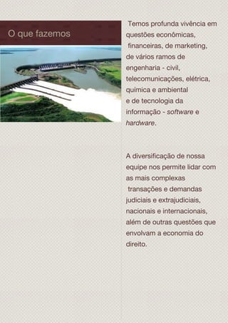 O que fazemos
Temos profunda vivência em
questões econômicas,
financeiras, de marketing,
de vários ramos de
engenharia - civil,
telecomunicações, elétrica,
química e ambiental
e de tecnologia da
informação - software e
hardware.
A diversificação de nossa
equipe nos permite lidar com
as mais complexas
transações e demandas
judiciais e extrajudiciais,
nacionais e internacionais,
além de outras questões que
envolvam a economia do
direito.
 