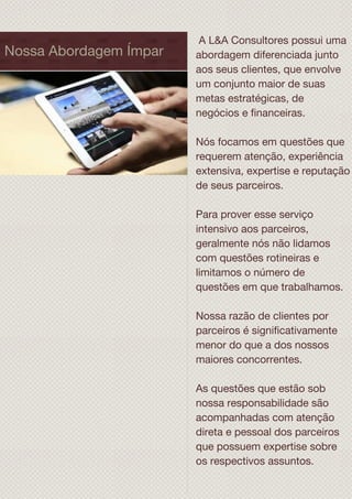 Nossa Abordagem Ímpar
A L&A Consultores possui uma
abordagem diferenciada junto
aos seus clientes, que envolve
um conjunto maior de suas
metas estratégicas, de
negócios e financeiras.
Nós focamos em questões que
requerem atenção, experiência
extensiva, expertise e reputação
de seus parceiros.
Para prover esse serviço
intensivo aos parceiros,
geralmente nós não lidamos
com questões rotineiras e
limitamos o número de
questões em que trabalhamos.
Nossa razão de clientes por
parceiros é significativamente
menor do que a dos nossos
maiores concorrentes.
As questões que estão sob
nossa responsabilidade são
acompanhadas com atenção
direta e pessoal dos parceiros
que possuem expertise sobre
os respectivos assuntos.
 
