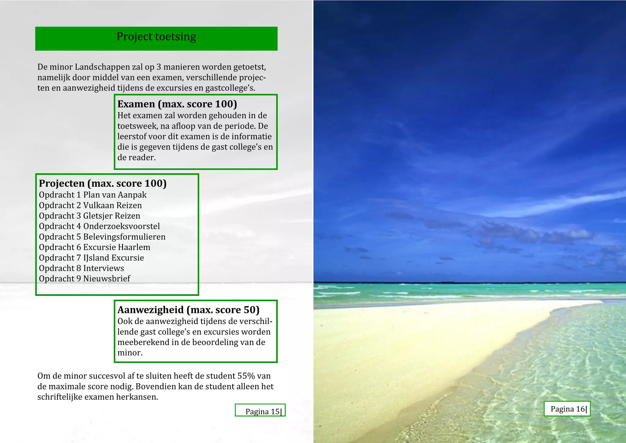 Project toetsing

De minor Landschappen zal op 3 manieren worden getoetst,
namelijk door middel van een examen, verschillende projec-
ten en aanwezigheid tijdens de excursies en gastcollege’s.
                    Examen (max. score 100)
                    Het examen zal worden gehouden in de
                    toetsweek, na afloop van de periode. De
                    leerstof voor dit examen is de informatie
                    die is gegeven tijdens de gast college’s en
                    de reader.

Projecten (max. score 100)
Opdracht 1 Plan van Aanpak
Opdracht 2 Vulkaan Reizen
Opdracht 3 Gletsjer Reizen
Opdracht 4 Onderzoeksvoorstel
Opdracht 5 Belevingsformulieren
Opdracht 6 Excursie Haarlem
Opdracht 7 IJsland Excursie
Opdracht 8 Interviews
Opdracht 9 Nieuwsbrief


                    Aanwezigheid (max. score 50)
                    Ook de aanwezigheid tijdens de verschil-
                    lende gast college’s en excursies worden
                    meeberekend in de beoordeling van de
                    minor.

Om de minor succesvol af te sluiten heeft de student 55% van
de maximale score nodig. Bovendien kan de student alleen het
schriftelijke examen herkansen.
                                                       Pagina 15|   Pagina 16|
 