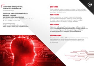 LABORATÓRIO DE COMPUTAÇÃO NATURAL
E APRENDIZAGEM DE MÁQUINA (LCoN)
fci.mackenzie.br/lcon.html
FACULDADE DE COMPUTAÇÃO E INFORMÁTICA (FCI)
& ESCOLA DE ENGENHARIA
UNIVERSIDADE PRESBITERIANA MACKENZIE
Rua da Consolação 930, Consolação, 01302-000, São Paulo, SP – Brasil
Tel: (11) 2114-8842 | (11) 2114-7529
Pesquisadores Responsáveis:
Prof. Dr. Leandro Nunes de Castro (Lnunes@mackenzie.br)
Prof. Dr. Pedro Paulo Balbi de Oliveira (pedrob@mackenzie.br)
QUEM SOMOS
Somos um grupo de pessoas interessadas em construir um mundo melhor por
meio da pesquisa científica básica e aplicada nas áreas de computação natural,
aprendizagem de máquina e afins.
O QUE FAZEMOS
Pesquisa multidisciplinar que investiga a relação entre a computação
e a natureza, e técnicas que tornam as máquinas capazes de aprender.
Ao invés de simplesmente codificar a solução de um problema, o LCoN
desenvolve tecnologias que tornam as máquinas inteligentes.
ONDE ESTAMOS
O Laboratório de Computação Natural e Aprendizagem de Máquina (LCoN),
sediado na Faculdade de Computação e Informática (FCI) e Escola de Engenharia (EE),
está vinculado ao Programa de Pós-Graduação em Engenharia Elétrica
e Computação (PPGEEC) da Universidade Presbiteriana Mackenzie.
QUANDO NASCEMOS
Fundado em fevereiro de 2009, o LCoN tem como objetivo promover e realizar pesquisa
básica e aplicada com foco no desenvolvimento e aplicação de algoritmos
computacionais para a solução de problemas complexos em diversas áreas
do conhecimento.
 