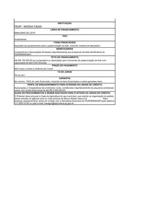 INSTITUIÇÃO
FEAP - NOSSA CAIXA
                                     LINHA DE FINANCIAMENTO
MINIUSINA DE LEITE
                                                  TIPO
investimento
                                         ITENS FINANCIÁVEIS
Aquisição de equipamentos para a pasteurização do leite, incluindo material de laboratório
                                          BENEFICIÁRIOS
Cooperativas e Associações formadas majoritariamente por produtores de leite beneficiários do
FEAP/BANAGRO
                                      TETO DE FINANCIAMENTO
Até R$ 100.000,00 por cooperativa ou associação para miniusinas de pasteurização de leite com
capacidade de até 6.000 litros/dia.
                                       PRAZO DE PAGAMENTO
Até 5 anos, inclusa a carência de 2 anos
                                             TX DE JUROS
3% ao ano
                                              GARANTIA
No mínimo, 150% do valor financiado, incluindo os bens financiados e outras garantias reais.
              PERFIL DE ENQUADRAMENTO PARA ACESSAR AS LINHAS DE CRÉDITO
Associações e Cooperativas de produtores rurais, constituídas majoritariamente de pequenos produtores
rurais, com renda bruta anual de até R$ 3.000.000,00.
QUAIS OS PROCEDIMENTOS A SEREM ADOTADOS PARA PLEITEAR AS LINHAS DE CRÉDITO
O Produtor deve procurar a Casa da Agricultura do seu município, que orienta na organização do pedido,
dando entrada na agência local ou mais próxima do Banco Nossa Caixa S.A.                   Para
qualquer esclarecimento, entre em contato com a Secretaria Executiva do FEAP/BANAGRO,pelo telefone
(11) 5067-0150 ou pelo e-mail: banagro@agricultura.sp.gov.br .
 