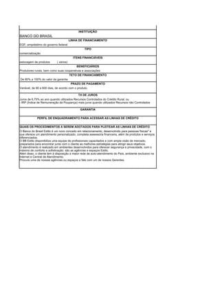INSTITUIÇÃO
BANCO DO BRASIL
                                        LINHA DE FINANCIAMENTO
EGF- empréstimo do governo federal
                                                 TIPO
comercialização
                                          ITENS FINANCIÁVEIS
estocagem de produtos       ( vários)
                                          BENEFICIÁRIOS
Produtores rurais, bem como suas cooperativas e associações
                                        TETO DE FINANCIAMENTO
De 80% a 100% do valor da garantia
                                        PRAZO DE PAGAMENTO
Variável, de 90 a 600 dias, de acordo com o produto.

                                             TX DE JUROS
Juros de 6,75% ao ano quando utilizados Recursos Controlados do Crédito Rural; ou
- IRP (Índice de Remuneração da Poupança) mais juros quando utilizados Recursos não Controlados

                                              GARANTIA
,
             PERFIL DE ENQUADRAMENTO PARA ACESSAR AS LINHAS DE CRÉDITO


QUAIS OS PROCEDIMENTOS A SEREM ADOTADOS PARA PLEITEAR AS LINHAS DE CRÉDITO
O Banco do Brasil Estilo é um novo conceito em relacionamento, desenvolvido para pessoas físicas* e
que oferece um atendimento personalizado, completa assessoria financeira, além de produtos e serviços
diferenciados.
O BB Estilo disponibiliza uma equipe de profissionais capacitados e com ampla visão de mercado,
preparados para encontrar junto com o cliente as melhores estratégias para atingir seus objetivos.
O atendimento é realizado em ambientes desenvolvidos para oferecer segurança e privacidade, com o
máximo de conforto e sofisticação: são as agências e espaços Estilo.
Além disso, o cliente tem à disposição a maior rede de auto-atendimento do País, ambiente exclusivo na
Internet e Central de Atendimento.
Procure uma de nossas agências ou espaços e fale com um de nossos Gerentes.
 