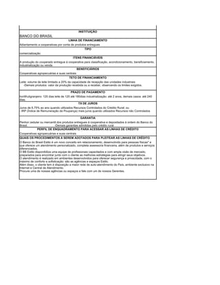 INSTITUIÇÃO
BANCO DO BRASIL
                                       LINHA DE FINANCIAMENTO
Adiantamento a cooperativas por conta de produtos entregues
                                                TIPO
comercialização
                                          ITENS FINANCIÁVEIS
A produção do cooperado entregue à cooperativa para classificação, acondicionamento, beneficiamento,
industrialização ou venda
                                           BENEFICIÁRIOS
Cooperativas agropecuárias e suas centrais
                                       TETO DE FINANCIAMENTO
Leite: volume de leite limitado a 20% da capacidade de recepção das unidades industriais
   -Demais produtos: valor da produção recebida ou a receber, observando os limites exigidos.

                                        PRAZO DE PAGAMENTO
hortifrutigranjeiro: 120 dias leite de 120 até 180dias industrialização: até 2 anos, demais casos: até 240
dias.
                                                 TX DE JUROS
Juros de 6,75% ao ano quando utilizados Recursos Controlados do Crédito Rural; ou
- IRP (Índice de Remuneração da Poupança) mais juros quando utilizados Recursos não Controlados

                                              GARANTIA
Penhor cedular ou mercantil dos produtos entregues à cooperativa e depositados à ordem do Banco do
Brasil.                  -Demais garantias admitidas pelo crédito rural
            PERFIL DE ENQUADRAMENTO PARA ACESSAR AS LINHAS DE CRÉDITO
Cooperativas agropecuárias e suas centrais
QUAIS OS PROCEDIMENTOS A SEREM ADOTADOS PARA PLEITEAR AS LINHAS DE CRÉDITO
O Banco do Brasil Estilo é um novo conceito em relacionamento, desenvolvido para pessoas físicas* e
que oferece um atendimento personalizado, completa assessoria financeira, além de produtos e serviços
diferenciados.
O BB Estilo disponibiliza uma equipe de profissionais capacitados e com ampla visão de mercado,
preparados para encontrar junto com o cliente as melhores estratégias para atingir seus objetivos.
O atendimento é realizado em ambientes desenvolvidos para oferecer segurança e privacidade, com o
máximo de conforto e sofisticação: são as agências e espaços Estilo.
Além disso, o cliente tem à disposição a maior rede de auto-atendimento do País, ambiente exclusivo na
Internet e Central de Atendimento.
Procure uma de nossas agências ou espaços e fale com um de nossos Gerentes.
 