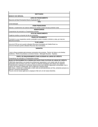 INSTITUIÇÃO
BANCO DO BRASIL
                                     LINHA DE FINANCIAMENTO
Desconto de Nota Promissória Rural e Duplicata Rural
                                                TIPO
comercialização
                                        ITENS FINANCIÁVEIS
Adiantar o recebimento dos valores relativos às vendas a prazo de seus produtos rurais
                                            BENEFICIÁRIOS
Cooperativas de produção ou Cooperativas centrais.
                                      TETO DE FINANCIAMENTO
A agência analisa a proposta de teto de comprador.
                                      PRAZO DE PAGAMENTO
O produtor ou sua cooperativa vende a produção a prazo e recebe o dinheiro a vista, por meio de
desconto de títulos
                                           TX DE JUROS
Juros de 6,75% ao ano quando utilizados Recursos Controlados do Crédito Rural; ou,
Juros de mercado quando utilizados Recursos não Controlados.

                                              GARANTIA


. Aval ou fiança prestada pela empresa compradora dos produtos . Penhor de títulos ou de direitos
creditórios . Penhor de produtos ou de bens imóveis . Alienação fiduciária . Hipoteca.

             PERFIL DE ENQUADRAMENTO PARA ACESSAR AS LINHAS DE CRÉDITO
Cooperativas de produção ou Cooperativas centrais.
QUAIS OS PROCEDIMENTOS A SEREM ADOTADOS PARA PLEITEAR AS LINHAS DE CRÉDITO
O BB Estilo disponibiliza uma equipe de profissionais capacitados e com ampla visão de mercado,
preparados para encontrar junto com o cliente as melhores estratégias para atingir seus objetivos.
O atendimento é realizado em ambientes desenvolvidos para oferecer segurança e privacidade, com o
máximo de conforto e sofisticação: são as agências e espaços Estilo.
Além disso, o cliente tem à disposição a maior rede de auto-atendimento do País, ambiente exclusivo na
Internet e Central de Atendimento.
Procure uma de nossas agências ou espaços e fale com um de nossos Gerentes.
 