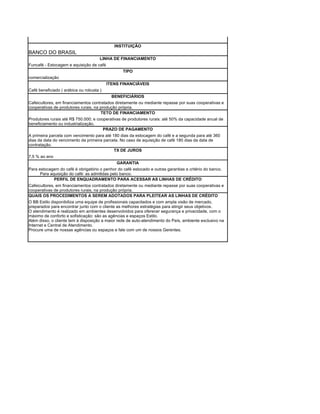 INSTITUIÇÃO
BANCO DO BRASIL
                                      LINHA DE FINANCIAMENTO
Funcafé - Estocagem e aquisição de café
                                                 TIPO
comercialização
                                          ITENS FINANCIÁVEIS
Café beneficiado ( arábica ou robusta )
                                            BENEFICIÁRIOS
Cafeicultores, em financiamentos contratados diretamente ou mediante repasse por suas cooperativas e
cooperativas de produtores rurais, na produção própria.
                                      TETO DE FINANCIAMENTO
Produtores rurais até R$ 750.000; e cooperativas de produtores rurais: até 50% da capacidade anual de
beneficiamento ou industrialização.
                                        PRAZO DE PAGAMENTO
A primeira parcela com vencimento para até 180 dias da estocagem do café e a segunda para até 360
dias da data do vencimento da primeira parcela. No caso de aquisição de café 180 dias da data de
contratação.
                                            TX DE JUROS
7,5 % ao ano
                                              GARANTIA
Para estocagem do café é obrigatório o penhor do café estocado e outras garantias a critério do banco.
      Para aquisição do café: as admitidas pelo banco.
             PERFIL DE ENQUADRAMENTO PARA ACESSAR AS LINHAS DE CRÉDITO
Cafeicultores, em financiamentos contratados diretamente ou mediante repasse por suas cooperativas e
cooperativas de produtores rurais, na produção própria.
QUAIS OS PROCEDIMENTOS A SEREM ADOTADOS PARA PLEITEAR AS LINHAS DE CRÉDITO
O BB Estilo disponibiliza uma equipe de profissionais capacitados e com ampla visão de mercado,
preparados para encontrar junto com o cliente as melhores estratégias para atingir seus objetivos.
O atendimento é realizado em ambientes desenvolvidos para oferecer segurança e privacidade, com o
máximo de conforto e sofisticação: são as agências e espaços Estilo.
Além disso, o cliente tem à disposição a maior rede de auto-atendimento do País, ambiente exclusivo na
Internet e Central de Atendimento.
Procure uma de nossas agências ou espaços e fale com um de nossos Gerentes.
 