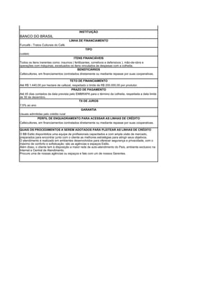 INSTITUIÇÃO
BANCO DO BRASIL
                                      LINHA DE FINANCIAMENTO
Funcafé - Tratos Culturais do Café.
                                                  TIPO
custeio
                                         ITENS FINANCIÁVEIS
Todos os itens inerentes como: insumos ( fertilizantes, corretivos e defensivos ), mão-de-obra e
operações com máquinas, excetuados os itens vinculados às despesas com a colheita.
                                           BENEFICIÁRIOS
Cafeicultores, em financiamentos contratados diretamente ou mediante repasse por suas cooperativas.

                                      TETO DE FINANCIAMENTO
Até R$ 1.440,00 por hectare de cafezal, respeitado o limite de R$ 200.000,00 por produtor.
                                       PRAZO DE PAGAMENTO
Até 45 dias contados da data prevista pelo EMBRAPA para o término da colheita, respeitada a data limite
de 30 de dezembro.
                                             TX DE JUROS
7,5% ao ano
                                              GARANTIA
Usuais adimitidas pelo crédito rural
             PERFIL DE ENQUADRAMENTO PARA ACESSAR AS LINHAS DE CRÉDITO
Cafeicultores, em financiamentos contratados diretamente ou mediante repasse por suas cooperativas.

QUAIS OS PROCEDIMENTOS A SEREM ADOTADOS PARA PLEITEAR AS LINHAS DE CRÉDITO
O BB Estilo disponibiliza uma equipe de profissionais capacitados e com ampla visão de mercado,
preparados para encontrar junto com o cliente as melhores estratégias para atingir seus objetivos.
O atendimento é realizado em ambientes desenvolvidos para oferecer segurança e privacidade, com o
máximo de conforto e sofisticação: são as agências e espaços Estilo.
Além disso, o cliente tem à disposição a maior rede de auto-atendimento do País, ambiente exclusivo na
Internet e Central de Atendimento.
Procure uma de nossas agências ou espaços e fale com um de nossos Gerentes.
 