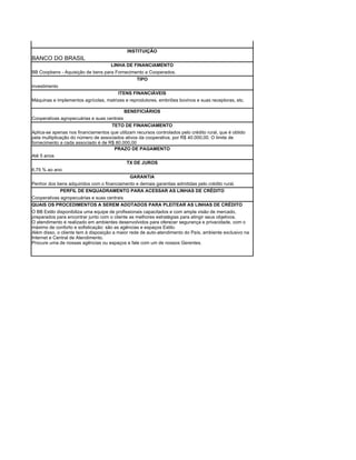 INSTITUIÇÃO
BANCO DO BRASIL
                                     LINHA DE FINANCIAMENTO
BB Coopbens - Aquisição de bens para Fornecimento a Cooperados.
                                              TIPO
investimento
                                         ITENS FINANCIÁVEIS
Máquinas e implementos agrícolas, matrizes e reprodutores, embriões bovinos e suas receptoras, etc.

                                             BENEFICIÁRIOS
Cooperativas agropecuárias e suas centrais
                                     TETO DE FINANCIAMENTO
Aplica-se apenas nos financiamentos que utilizam recursos controlados pelo crédito rural, que é obtido
pela multiplicação do número de associados ativos da cooperativa, por R$ 40.000,00. O limite de
fornecimento a cada associado é de R$ 80.000,00
                                      PRAZO DE PAGAMENTO
Até 5 anos
                                             TX DE JUROS
6,75 % ao ano
                                               GARANTIA
Penhor dos bens adquiridos com o financiamento e demais garantias admitidas pelo crédito rural.
            PERFIL DE ENQUADRAMENTO PARA ACESSAR AS LINHAS DE CRÉDITO
Cooperativas agropecuárias e suas centrais
QUAIS OS PROCEDIMENTOS A SEREM ADOTADOS PARA PLEITEAR AS LINHAS DE CRÉDITO
O BB Estilo disponibiliza uma equipe de profissionais capacitados e com ampla visão de mercado,
preparados para encontrar junto com o cliente as melhores estratégias para atingir seus objetivos.
O atendimento é realizado em ambientes desenvolvidos para oferecer segurança e privacidade, com o
máximo de conforto e sofisticação: são as agências e espaços Estilo.
Além disso, o cliente tem à disposição a maior rede de auto-atendimento do País, ambiente exclusivo na
Internet e Central de Atendimento.
Procure uma de nossas agências ou espaços e fale com um de nossos Gerentes.
 