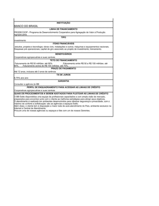 INSTITUIÇÃO
BANCO DO BRASIL
                                      LINHA DE FINANCIAMENTO
PRODECOOP - Programa de Desenvolvimento Cooperativo para Agregação de Valor à Produção
Agropecuária.
                                          TIPO
investimento
                                           ITENS FINANCIÁVEIS
.estudos, projetos e tecnologia; obras civis, instalações e outros; máquinas e equipamentos nacionais.
Despesas pré operacionais; capital de giro associado ao projeto de investimento; treinamento.

                                            BENEFICIÁRIOS
Cooperativas agropecuárias e suas centrais
                                    TETO DE FINANCIAMENTO
.Faturamento de R$ 50 milhões: até 90%.          .Faturamento entre R$ 50 e R$ 100 milhões: até
80%.    .Faturamento acima de R$ 100 milhões: até 70%.
                                       PRAZO DE PAGAMENTO
Até 12 anos, inclusos até 3 anos de carência
                                             TX DE JUROS
6,75% ano ano
                                               GARANTIA
Consultar a agência do BB
             PERFIL DE ENQUADRAMENTO PARA ACESSAR AS LINHAS DE CRÉDITO
Cooperativas agropecuárias e suas centrais
QUAIS OS PROCEDIMENTOS A SEREM ADOTADOS PARA PLEITEAR AS LINHAS DE CRÉDITO
O BB Estilo disponibiliza uma equipe de profissionais capacitados e com ampla visão de mercado,
preparados para encontrar junto com o cliente as melhores estratégias para atingir seus objetivos.
O atendimento é realizado em ambientes desenvolvidos para oferecer segurança e privacidade, com o
máximo de conforto e sofisticação: são as agências e espaços Estilo.
Além disso, o cliente tem à disposição a maior rede de auto-atendimento do País, ambiente exclusivo na
Internet e Central de Atendimento.
Procure uma de nossas agências ou espaços e fale com um de nossos Gerentes.
 