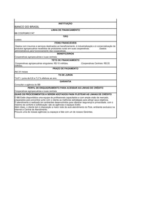 INSTITUIÇÃO
BANCO DO BRASIL
                                     LINHA DE FINANCIAMENTO
BB COOPGIRO FAT
                                                  TIPO
custeio
                                         ITENS FINANCIÁVEIS
.Gastos com insumos e serviços destinados ao beneficiamento, à industrialização e à comercialização de
produtos agropecuários recebidos de produtores rurais em suas cooperativas.           .Gastos
administrativos para funcionamento das cooperativas.
                                           BENEFICIÁRIOS
Cooperativas agropecuárias e suas centrais
                                     TETO DE FINANCIAMENTO
.Cooperativas agropecuárias singulares: R$ 10 milhões.     .Cooperativas Centrais: R$ 20
milhões.
                                      PRAZO DE PAGAMENTO
Até 24 meses
                                               TX DE JUROS
TJLP + juros de 6,8 a 7,2 % efetivos ao ano.
                                                GARANTIA
Consultar a agência do BB
             PERFIL DE ENQUADRAMENTO PARA ACESSAR AS LINHAS DE CRÉDITO
Cooperativas agropecuárias e suas centrais
QUAIS OS PROCEDIMENTOS A SEREM ADOTADOS PARA PLEITEAR AS LINHAS DE CRÉDITO
O BB Estilo disponibiliza uma equipe de profissionais capacitados e com ampla visão de mercado,
preparados para encontrar junto com o cliente as melhores estratégias para atingir seus objetivos.
O atendimento é realizado em ambientes desenvolvidos para oferecer segurança e privacidade, com o
máximo de conforto e sofisticação: são as agências e espaços Estilo.
Além disso, o cliente tem à disposição a maior rede de auto-atendimento do País, ambiente exclusivo na
Internet e Central de Atendimento.
Procure uma de nossas agências ou espaços e fale com um de nossos Gerentes.
 