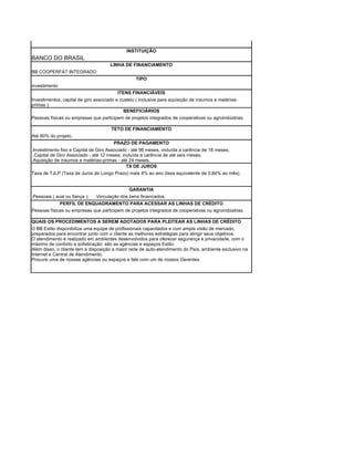 INSTITUIÇÃO
BANCO DO BRASIL
                                       LINHA DE FINANCIAMENTO
BB COOPERFAT INTEGRADO
                                                   TIPO
investimento
                                          ITENS FINANCIÁVEIS
Investimentos, capital de giro associado e custeio ( inclusive para aquisição de insumos e matérias-
primas )
                                             BENEFICIÁRIOS
Pessoas físicas ou empresas que participem de projetos integrados de cooperativas ou agroindústrias.

                                       TETO DE FINANCIAMENTO
Até 90% do projeto.
                                        PRAZO DE PAGAMENTO
.Investimento fixo e Capital de Giro Associado - até 96 meses, incluída a carência de 18 meses;
 .Capital de Giro Associado - até 12 meses, incluída a carência de até seis meses;
.Aquisição de insumos e matérias-primas - até 24 meses.
                                              TX DE JUROS
Taxa de TJLP (Taxa de Juros de Longo Prazo) mais 4% ao ano (taxa equivalente de 0,84% ao mês).


                                                GARANTIA
.Pessoais ( aval ou fiança );   .Vinculação dos bens financiados.
             PERFIL DE ENQUADRAMENTO PARA ACESSAR AS LINHAS DE CRÉDITO
Pessoas físicas ou empresas que participem de projetos integrados de cooperativas ou agroindústrias.

QUAIS OS PROCEDIMENTOS A SEREM ADOTADOS PARA PLEITEAR AS LINHAS DE CRÉDITO
O BB Estilo disponibiliza uma equipe de profissionais capacitados e com ampla visão de mercado,
preparados para encontrar junto com o cliente as melhores estratégias para atingir seus objetivos.
O atendimento é realizado em ambientes desenvolvidos para oferecer segurança e privacidade, com o
máximo de conforto e sofisticação: são as agências e espaços Estilo.
Além disso, o cliente tem à disposição a maior rede de auto-atendimento do País, ambiente exclusivo na
Internet e Central de Atendimento.
Procure uma de nossas agências ou espaços e fale com um de nossos Gerentes.
 