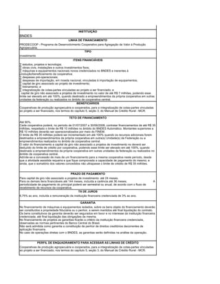 INSTITUIÇÃO
BNDES
                                     LINHA DE FINANCIAMENTO
PRODECOOP - Programa de Desenvolvimento Cooperativo para Agregação de Valor à Produção
Agropecuária.
                                          TIPO
investimento
                                           ITENS FINANCIÁVEIS
· estudos, projetos e tecnologia;
· obras civis, instalações e outros investimentos fixos;
· máquinas e equipamentos nacionais novos credenciados no BNDES e inerentes à
produção/beneficiamento da cooperativa;
· despesas pré-operacionais;
· despesas de importação, em moeda nacional, vinculadas à importação de equipamentos;
· capital de giro associado ao projeto de investimento;
· treinamento; e
· integralização de cotas-partes vinculadas ao projeto a ser financiado; e
. capital de giro não associado a projetos de investimento no valor de até R$ 7 milhões, podendo esse
limite ser elevado em até 100%, quando destinado a empreendimentos da própria cooperativa em outras
unidades da federação ou realizados no âmbito de cooperativa central.
                                              BENEFICIÁRIOS
Cooperativas de produção agropecuária e cooperados, para a integralização de cotas-partes vinculadas
ao projeto a ser financiado, nos termos do capítulo 5, seção 3, do Manual de Crédito Rural - MCR.

                                      TETO DE FINANCIAMENTO
Até 90%.
Cada cooperativa poderá, no período de 01/07/2007 a 30/06/2008, contratar financiamentos de até R$ 35
milhões, respeitado o limite de R$ 10 milhões no âmbito do BNDES Automático. Montantes superiores a
R$ 10 milhões deverão ser operacionalizados por meio do FINEM.
O limite de R$ 35 milhões poderá ser incrementado em até 100% quando os recursos adicionais forem
destinados a empreendimentos da própria cooperativa em outra(s) Unidade(s) da Federação ou a
empreendimentos realizados no âmbito de cooperativa central.
O valor do financiamento a capital de giro não associado a projetos de investimento no deverá ser
deduzido do limite de crédito por cooperativa, podendo esse limite ser elevado em até 100%, quando
destinado a empreendimentos da própria cooperativa em outras unidades da federação ou realizados no
âmbito de cooperativa central.
Admite-se a concessão de mais de um financiamento para a mesma cooperativa neste período, desde
que a atividade assistida requeira e que fique comprovada a capacidade de pagamento do mesmo, e
ainda, que o somatório dos valores concedidos não ultrapasse o limite de crédito de R$ 35 milhões.


                                        PRAZO DE PAGAMENTO
Para capital de giro não associado a projetos de investimento: até 24 meses.
Para os demais itens financiáveis até 144 meses, incluída a carência até 36 meses.                     A
periodicidade de pagamento do principal poderá ser semestral ou anual, de acordo com o fluxo de
recebimento de recursos da cooperativa.
                                              TX DE JUROS
6,75% ao ano, incluída a remuneração da instituição financeira credenciada de 3% ao ano.

                                              GARANTIA
No financiamento de máquinas e equipamentos isolados, sobre os bens objeto do financiamento deverão
ser constituídos a propriedade fiduciária ou o penhor, a serem mantidos até final liquidação do contrato.
Os bens constitutivos da garantia deverão ser segurados em favor e no interesse da instituição financeira
credenciada, até final liquidação das obrigações da mesma.
No financiamento de projetos as garantias ficarão a critério da instituição financeira credenciada,
observadas as normas pertinentes do Banco Central do Brasil.
Não será admitida como garantia a constituição de penhor de direitos creditórios decorrentes de
aplicação financeira.
No caso de operações diretas com o BNDES, as garantias serão definidas na análise da operação.


             PERFIL DE ENQUADRAMENTO PARA ACESSAR AS LINHAS DE CRÉDITO
Cooperativas de produção agropecuária e cooperados, para a integralização de cotas-partes vinculadas
ao projeto a ser financiado, nos termos do capítulo 5, seção 3, do Manual de Crédito Rural - MCR.
 