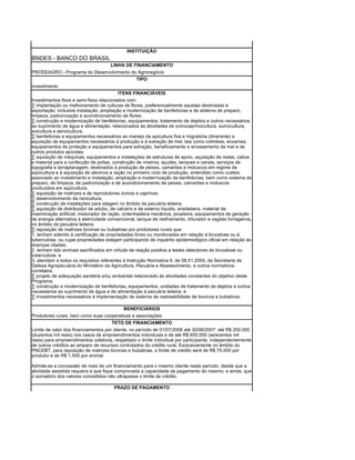 INSTITUIÇÃO
BNDES - BANCO DO BRASIL
                                      LINHA DE FINANCIAMENTO
PRODEAGRO - Programa do Desenvolvimento do Agronegócio
                                          TIPO
investimento
                                          ITENS FINANCIÁVEIS
Investimentos fixos e semi-fixos relacionados com:
· implantação ou melhoramento de culturas de flores, preferencialmente aquelas destinadas à
exportação, inclusive instalação, ampliação e modernização de benfeitorias e de sistema de preparo,
limpeza, padronização e acondicionamento de flores;
· construção e modernização de benfeitorias, equipamentos, tratamento de dejetos e outros necessários
ao suprimento de água e alimentação, relacionados às atividades de ovinocaprinocultura, suinocultura,
avicultura e sericicultura;
· benfeitorias e equipamentos necessários ao manejo da apicultura fixa e migratória (itinerante) e
aquisição de equipamentos necessários à produção e à extração de mel, tais como colméias, enxames,
equipamentos de proteção e equipamentos para extração, beneficiamento e envasamento de mel e de
outros produtos apícolas;
· aquisição de máquinas, equipamentos e instalações de estruturas de apoio, aquisição de redes, cabos
e material para a confecção de poitas, construção de viveiros, açudes, tanques e canais, serviços de
topografia e terraplanagem, destinados à produção de peixes, camarões e moluscos em regime de
aqüicultura e à aquisição de alevinos e ração no primeiro ciclo de produção, entendido como custeio
associado ao investimento e instalação, ampliação e modernização de benfeitorias, bem como sistema de
preparo, de limpeza, de padronização e de acondicionamento de peixes, camarões e moluscos
produzidos em aqüicultura;
· aquisição de matrizes e de reprodutores ovinos e caprinos;
· desenvolvimento da ranicultura;
· construção de instalações para silagem no âmbito da pecuária leiteira;
· aquisição de distribuidor de adubo, de calcário e de esterco líquido, ensiladeira, material de
inseminação artificial, misturador de ração, ordenhadeira mecânica, picadeira, equipamentos de geração
de energia alternativa à eletricidade convencional, tanque de resfriamento, triturador e vagões forrageiros,
no âmbito da pecuária leiteira;
· reposição de matrizes bovinas ou bubalinas por produtores rurais que:
1. tenham aderido à certificação de propriedades livres ou monitoradas em relação à brucelose ou à
tuberculose, ou cujas propriedades estejam participando de inquérito epidemiológico oficial em relação às
doenças citadas;
2. tenham tido animais sacrificados em virtude de reação positiva a testes detectores de brucelose ou
tuberculose; e
3. atendam a todos os requisitos referentes à Instrução Normativa 6, de 08.01.2004, da Secretaria de
Defesa Agropecuária do Ministério da Agricultura, Pecuária e Abastecimento, e outros normativos
correlatos.
· projeto de adequação sanitária e/ou ambiental relacionado às atividades constantes do objetivo deste
Programa;
· construção e modernização de benfeitorias, equipamentos, unidades de tratamento de dejetos e outros
necessários ao suprimento de água e de alimentação à pecuária leiteira; e
· investimentos necessários à implementação de sistema de rastreabilidade de bovinos e bubalinos.

                                          BENEFICIÁRIOS
Produtores rurais, bem como suas cooperativas e associações
                                      TETO DE FINANCIAMENTO
Limite de valor dos financiamentos por cliente, no período de 01/07/2006 até 30/06/2007: até R$ 200.000
(duzentos mil reais) nos casos de empreendimentos individuais e de até R$ 600.000 (seiscentos mil
reais) para empreendimentos coletivos, respeitado o limite individual por participante, independentemente
de outros créditos ao amparo de recursos controlados do crédito rural. Exclusivamente no âmbito do
PNCEBT, para reposição de matrizes bovinas e bubalinas, o limite de crédito será de R$ 75.000 por
produtor e de R$ 1.500 por animal.

Admite-se a concessão de mais de um financiamento para o mesmo cliente neste período, desde que a
atividade assistida requeira e que fique comprovada a capacidade de pagamento do mesmo, e ainda, que
o somatório dos valores concedidos não ultrapasse o limite de crédito.

                                        PRAZO DE PAGAMENTO
 