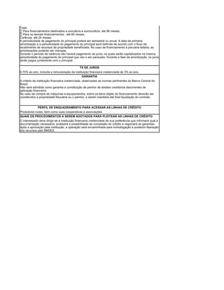 Total:
· Para financiamentos destinados a avicultura e suinocultura: até 96 meses;
· Para os demais financiamentos : até 60 meses.
Carência: até 24 meses.
A periodicidade de pagamento do principal poderá ser semestral ou anual. A data da primeira
amortização e a periodicidade do pagamento do principal será definida de acordo com o fluxo de
recebimento de recursos da propriedade beneficiada. No caso de financiamento à pecuária leiteira, as
amortizações poderão ser mensais.
Durante o período de carência não haverá pagamento de juros, os quais serão capitalizados na mesma
periodicidade do pagamento do principal que vier a ser pactuada. Durante a fase de amortização, os juros
serão pagos juntamente com o principal.

                                             TX DE JUROS
6,75% ao ano, incluída a remuneração da instituição financeira credenciada de 3% ao ano.
                                              GARANTIA
A critério da instituição financeira credenciada, observadas as normas pertinentes do Banco Central do
Brasil.
Não será admitida como garantia a constituição de penhor de direitos creditórios decorrentes de
aplicação financeira.
No caso de compra de máquinas e equipamentos, sobre os bens objeto do financiamento deverão ser
constituídos a propriedade fiduciária ou o penhor, a serem mantidos até final liquidação do contrato.


             PERFIL DE ENQUADRAMENTO PARA ACESSAR AS LINHAS DE CRÉDITO
Produtores rurais, bem como suas cooperativas e associações
QUAIS OS PROCEDIMENTOS A SEREM ADOTADOS PARA PLEITEAR AS LINHAS DE CRÉDITO
O interessado deve dirigir-se à instituição financeira credenciada de sua preferência que informará qual a
documentação necessária, analisará a possibilidade de concessão do crédito e negociará as garantias.
Após a aprovação pela instituição, a operação será encaminhada para homologação e posterior liberação
dos recursos pelo BNDES.
 