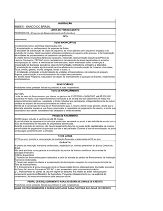 INSTITUIÇÃO
BNDES - BANCO DO BRASIL
                                      LINHA DE FINANCIAMENTO
PRODEFRUTA - Programa de Desenvolvimento da Fruticultura
                                          TIPO
investimento
                                          ITENS FINANCIÁVEIS
Investimentos fixos e semifixos relacionados com:
· a implantação ou melhoramento de espécies de frutas;
· atividades de substituição de copas de cajueiros, de novos plantios (em sequeiro e irrigado) e de
produção de mudas, desde que sejam utilizadas variedades de cajueiro anão-precoce, e de implantação
de unidades de processamento de castanha e de pedúnculo;
· projeto técnico específico da lavoura cacaueira, elaborado pela Comissão Executiva do Plano da
Lavoura Cacaueira - CEPLAC, como necessários à recuperação de áreas degradadas e à enxertia,
recomposição do "stand" e melhorias em infra-estrutura, assim entendidas como construção e
recuperação de barcaças, secadores, casa-de-fermentação, resfriadores, armazéns e depósitos;
· a instalação de unidade agroindustrial para beneficiamento e transformação de frutas em chocolates,
sucos, vinhos, geléias, licores, vinagres, doces e outros; e
· a instalação, ampliação e modernização de unidades armazenadoras e de sistemas de preparo,
limpeza, padronização e acondicionamento de frutas e seus derivados.
No âmbito deste Programa, não podem ser objeto de financiamento a aquisição de tratores, implementos
e colheitadeiras.

                                             BENEFICIÁRIOS
Produtores rurais (pessoas físicas ou jurídicas) e suas cooperativas.
                                       TETO DE FINANCIAMENTO
Até 100%
Limite de valor do financiamento por cliente, no período de 01/07/2006 a 30/06/2007: até R$ 200.000
(duzentos mil reais), nos empreendimentos individuais e de até R$ 600.000 (seicentos mil reais) nos
empreendimentos coletivos, respeitado, o limite individual por participante, independentemente de outros
créditos ao amparo de recursos controlados do crédito rural.
Admite-se a concessão de mais de um financiamento para o mesmo cliente neste período, desde que a
atividade assistida requeira e que fique comprovada a capacidade de pagamento do mesmo, e ainda, que
o somatório dos valores concedidos não ultrapasse o limite de crédito.

                                        PRAZO DE PAGAMENTO
Até 96 meses, incluída a carência de até 36 meses.
A periodicidade de pagamento do principal poderá ser semestral ou anual, a ser definida de acordo com o
fluxo de recebimento de recursos da propriedade beneficiada.
Durante o período de carência, não haverá pagamento de juros, os quais serão capitalizados na mesma
periodicidade de pagamento do principal que vier a ser pactuada. Durante a fase de amortização, os juros
serão pagos juntamente com o principal.

                                           TX DE JUROS
6,75% ao ano, incluída a remuneração da instituição financeira credenciada de 5% ao ano.
                                                  GARANTIA
A critério da instituição financeira credenciada, observadas as normas pertinentes do Banco Central do
Brasil.
Não será admitida como garantia a constituição de penhor de direitos creditórios decorrentes de
aplicação financeira.
Critérios Específicos
· Poderão ser financiados gastos realizados a partir da entrada do pedido de financiamento na instituição
financeira credenciada;
· Deverá ser exigida do cliente a apresentação de declaração a respeito do cumprimento do limite de
valor de financiamento;
· O financiamento à lavoura cacaueira terá por base projeto técnico elaborado pela Comissão executiva
do Plano da Lavoura Cacaueira-CEPLAC, a ser apresentado pelo proponente do crédito.
· O financiamento do plantio de caju em regime de sequeiro fica restrito às áreas indicadas pelo
zoneamento agrícola do Ministério da Agricultura, Pecuária e Abastecimento ou, na ausência do
zoneamento, às áreas recomendadas pela pesquisa oficial.

             PERFIL DE ENQUADRAMENTO PARA ACESSAR AS LINHAS DE CRÉDITO
Produtores rurais (pessoas físicas ou jurídicas) e suas cooperativas.
QUAIS OS PROCEDIMENTOS A SEREM ADOTADOS PARA PLEITEAR AS LINHAS DE CRÉDITO
 