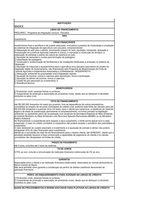INSTITUIÇÃO
BNDES
                                      LINHA DE FINANCIAMENTO
PROLAPEC - Programa de Integração Lavoura - Pecuária
                                             TIPO
investimento
                                         ITENS FINANCIÁVEIS
Investimentos fixos e semifixos e de custeio associado, vinculados a projetos de implantação e ampliação
de sistemas de integração de agricultura com pecuária, compreendendo:
· Adequação do solo para o plantio, envolvendo preparo do solo, aquisição, transporte, aplicação e
incorporação de corretivos agrícolas (calcário e outros), a marcação e construção de terraços, a
realocação de estradas e plantio de cultura de cobertura do solo;
· Aquisição de sementes e mudas para formação de pastagens;
· Implantação de pastagens;
· Construção e modernização de benfeitorias e de instalações destinadas à produção no sistema de
integração;
· Aquisição de máquinas e equipamentos para a agricultura e/ou pecuária associados ao projeto de
integração objeto do financiamento, não financiáveis pelo Programa de Modernização da Frota de
Tratores Agrícolas e Implementos Associados e Colheitadeiras - MODERFROTA;
· Adequação ambiental da propriedade rural à legislação vigente;
· Aquisição de bovinos, ovinos e caprinos para reprodução, recria e terminação;
· Aquisição de sêmen de bovinos, ovinos e caprinos;
· Capital de giro associado ao investimento; e
· Assistência técnica.

                                             BENEFICIÁRIOS
· Produtores rurais, pessoas físicas ou jurídicas;
· Cooperativas de produção e associação de produtores rurais, desde que se dediquem à atividade
produtiva no setor rural.

                                       TETO DE FINANCIAMENTO
Até R$ 300.000 (trezentos mil reais) por produtor, livre de dependência de outros empréstimos
concedidos ao amparo de recursos controlados do crédito rural, podendo este limite ser elevado para até
R$ 345.000 (trezentos e quarenta cinco mil reais), para o cliente que comprovar: a existência de reservas
legais e de áreas de preservação permanente no empreendimento, na forma prevista na legislação
ambiental; ou apresentar plano de recuperação com anuência da Secretaria Estadual do Meio Ambiente,
do Instituto Brasileiro do Meio Ambiente e dos Recursos Naturais Renováveis (IBAMA) ou do Ministério
Público Estadual.
No financiamento a cooperativas para repasse a seus cooperados, o limite acima aplicar-se-á a cada
cooperado. O valor do crédito concedido à cooperativa não poderá exceder o somatório dos subcréditos a
cooperados.
O valor destinado ao custeio associado a investimento e à aquisição de animais e sêmen não poderá
ultrapassar 40% do valor financiado para investimento.
Admite-se a concessão de mais de um financiamento para o mesmo cliente, até 30/06/2007, desde que a
atividade assistida requeira e fique comprovada a capacidade de pagamento do cliente e os valores
concedidos não ultrapassem os limites de crédito.

                                       PRAZO DE PAGAMENTO
Até 5 anos, incluídos até 2 anos de carência.
                                                TX DE JUROS
6,75% ao ano, incluída a remuneração da instituição financeira credenciada de 3% ao ano.


                                                 GARANTIA
Negociadas entre o cliente e as instituição financeira credenciada, observadas as normas pertinentes do
Banco Central do Brasil.
Não será admitida como garantia a constituição de penhor de direitos creditórios decorrentes de
aplicação financeira.

              PERFIL DE ENQUADRAMENTO PARA ACESSAR AS LINHAS DE CRÉDITO
· Produtores rurais, pessoas físicas ou jurídicas;
· Cooperativas de produção e associação de produtores rurais, desde que se dediquem à atividade
produtiva no setor rural.

QUAIS OS PROCEDIMENTOS A SEREM ADOTADOS PARA PLEITEAR AS LINHAS DE CRÉDITO
 