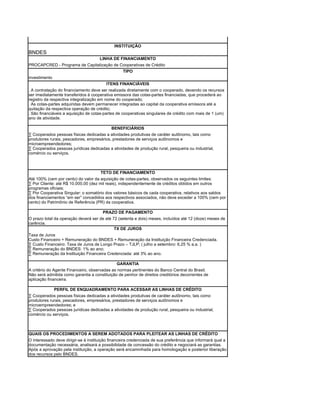 INSTITUIÇÃO
BNDES
                                      LINHA DE FINANCIAMENTO
PROCAPCRED - Programa de Capitalização de Cooperativas de Crédito
                                           TIPO
investimento
                                         ITENS FINANCIÁVEIS
. A contratação do financiamento deve ser realizada diretamente com o cooperado, devendo os recursos
ser imediatamente transferidos à cooperativa emissora das cotas-partes financiadas, que procederá ao
registro da respectiva integralização em nome do cooperado;
. As cotas-partes adquiridas devem permanecer integradas ao capital da cooperativa emissora até a
quitação da respectiva operação de crédito;
. São financiáveis a aquisição de cotas-partes de cooperativas singulares de crédito com mais de 1 (um)
ano de atividade.

                                           BENEFICIÁRIOS
· Cooperados pessoas físicas dedicadas a atividades produtivas de caráter autônomo, tais como
produtores rurais, pescadores, empresários, prestadores de serviços autônomos e
microempreendedores;
· Cooperados pessoas jurídicas dedicadas a atividades de produção rural, pesqueira ou industrial,
comércio ou serviços.



                                      TETO DE FINANCIAMENTO
Até 100% (cem por cento) do valor da aquisição de cotas-partes, observados os seguintes limites:
· Por Cliente: até R$ 10.000,00 (dez mil reais), independentemente de créditos obtidos em outros
programas oficiais;
· Por Cooperativa Singular: o somatório dos valores básicos de cada cooperativa, relativos aos saldos
dos financiamentos “em ser” concedidos aos respectivos associados, não deve exceder a 100% (cem por
cento) do Patrimônio de Referência (PR) da cooperativa.

                                      PRAZO DE PAGAMENTO
O prazo total da operação deverá ser de até 72 (setenta e dois) meses, incluídos até 12 (doze) meses de
carência.
                                             TX DE JUROS
Taxa de Juros
Custo Financeiro + Remuneração do BNDES + Remuneração da Instituição Financeira Credenciada.
· Custo Financeiro: Taxa de Juros de Longo Prazo – TJLP; ( julho a setembro: 6,25 % a.a. )
· Remuneração do BNDES: 1% ao ano;
· Remuneração da Instituição Financeira Credenciada: até 3% ao ano.

                                               GARANTIA
A critério do Agente Financeiro, observadas as normas pertinentes do Banco Central do Brasil.
Não será admitida como garantia a constituição de penhor de direitos creditórios decorrentes de
aplicação financeira.

             PERFIL DE ENQUADRAMENTO PARA ACESSAR AS LINHAS DE CRÉDITO
· Cooperados pessoas físicas dedicadas a atividades produtivas de caráter autônomo, tais como
produtores rurais, pescadores, empresários, prestadores de serviços autônomos e
microempreendedores; e
· Cooperados pessoas jurídicas dedicadas a atividades de produção rural, pesqueira ou industrial,
comércio ou serviços.



QUAIS OS PROCEDIMENTOS A SEREM ADOTADOS PARA PLEITEAR AS LINHAS DE CRÉDITO
O interessado deve dirigir-se à instituição financeira credenciada de sua preferência que informará qual a
documentação necessária, analisará a possibilidade de concessão do crédito e negociará as garantias.
Após a aprovação pela instituição, a operação será encaminhada para homologação e posterior liberação
dos recursos pelo BNDES.
 