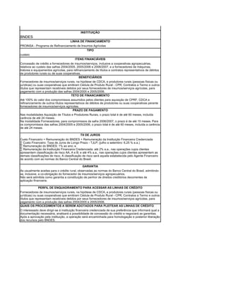 INSTITUIÇÃO
BNDES
                                      LINHA DE FINANCIAMENTO
PROINSA - Programa de Refinanciamento de Insumos Agrícolas
                                             TIPO
custeio
                                         ITENS FINANCIÁVEIS
Concessão de crédito a fornecedores de insumos/serviços, inclusive a cooperativas agropecuárias,
relativos ao custeio das safras 2004/2005, 2005/2006 e 2006/2007, e a fornecedores de máquinas,
tratores e equipamentos agrícolas, para refinanciamento de títulos e contratos representativos de débitos
de produtores rurais ou de suas cooperativas.
                                             BENEFICIÁRIOS
Fornecedores de insumos/serviços rurais, na hipótese de CDCA, e produtores rurais (pessoas físicas ou
jurídicas) ou suas cooperativas que emitiram Cédula de Produto Rural - CPR, Contratos a Termo e outros
títulos que representam recebíveis detidos por seus fornecedores de insumos/serviços agrícolas, para
pagamento com a produção das safras 2004/2005 e 2005/2006.
                                       TETO DE FINANCIAMENTO
Até 100% do valor dos compromissos assumidos pelos clientes para aquisição de CPRF, CDCA e
refinanciamento de outros títulos representativos de débitos de produtores ou suas cooperativas perante
fornecedores de insumos/serviços agrícolas.
                                        PRAZO DE PAGAMENTO
Nas modalidades Aquisição de Títulos e Produtores Rurais, o prazo total é de até 60 meses, incluída
carência de até 24 meses.
Na modalidade Fornecedores, para compromissos da safra 2006/2007, o prazo é de até 15 meses. Para
os compromissos das safras 2004/2005 e 2005/2006, o prazo total é de até 60 meses, incluída a carência
de até 24 meses.

                                              TX DE JUROS
Custo Financeiro + Remuneração do BNDES + Remuneração da Instituição Financeira Credenciada
· Custo Financeiro: Taxa de Juros de Longo Prazo - TJLP; (julho a setembro: 6,25 % a.a.)
· Remuneração do BNDES: 1% ao ano; e
· Remuneração da Instituição Financeira Credenciada: até 2% a.a., nas operações cujos clientes
apresentem classificação de risco AA, A e B; e até 4% a.a., nas operações cujos clientes apresentem as
demais classificações de risco. A classificação de risco será aquela estabelecida pelo Agente Financeiro
de acordo com as normas do Banco Central do Brasil.

                                                GARANTIA
As usualmente aceitas para o crédito rural, observadas as normas do Banco Central do Brasil, admitindo-
se, inclusive, a co-obrigação do fornecedor de insumos/serviços agropecuários.
Não será admitida como garantia a constituição de penhor de direitos creditórios decorrentes de
aplicação financeira.

               PERFIL DE ENQUADRAMENTO PARA ACESSAR AS LINHAS DE CRÉDITO
Fornecedores de insumos/serviços rurais, na hipótese de CDCA, e produtores rurais (pessoas físicas ou
jurídicas) ou suas cooperativas que emitiram Cédula de Produto Rural - CPR, Contratos a Termo e outros
títulos que representam recebíveis detidos por seus fornecedores de insumos/serviços agrícolas, para
pagamento com a produção das safras 2004/2005 e 2005/2006.
QUAIS OS PROCEDIMENTOS A SEREM ADOTADOS PARA PLEITEAR AS LINHAS DE CRÉDITO
O interessado deve dirigir-se à instituição financeira credenciada de sua preferência que informará qual a
documentação necessária, analisará a possibilidade de concessão do crédito e negociará as garantias.
Após a aprovação pela instituição, a operação será encaminhada para homologação e posterior liberação
dos recursos pelo BNDES.
 