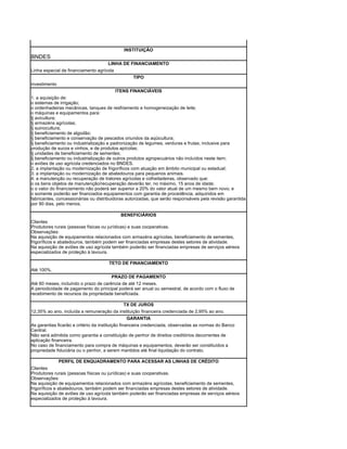 INSTITUIÇÃO
BNDES
                                     LINHA DE FINANCIAMENTO
Linha especial de financiamento agrícola
                                                  TIPO
investimento
                                           ITENS FINANCIÁVEIS
1. a aquisição de:
o sistemas de irrigação;
o ordenhadeiras mecânicas, tanques de resfriamento e homogeneização de leite;
o máquinas e equipamentos para:
§ avicultura;
§ armazéns agrícolas;
§ suinocultura;
§ beneficiamento de algodão;
§ beneficiamento e conservação de pescados oriundos da aqüicultura;
§ beneficiamento ou industrialização e padronização de legumes, verduras e frutas, inclusive para
produção de sucos e vinhos, e de produtos apícolas;
§ unidades de beneficiamento de sementes;
§ beneficiamento ou industrialização de outros produtos agropecuários não incluídos neste item;
o aviões de uso agrícola credenciados no BNDES.
2. a implantação ou modernização de frigoríficos com atuação em âmbito municipal ou estadual;
3. a implantação ou modernização de abatedouros para pequenos animais.
4. a manutenção ou recuperação de tratores agrícolas e colheitadeiras, observado que:
o os bens objetos de manutenção/recuperação deverão ter, no máximo, 15 anos de idade;
o o valor do financiamento não poderá ser superior a 20% do valor atual de um mesmo bem novo; e
o somente poderão ser financiados equipamentos com garantia de procedência, adquiridos em
fabricantes, concessionárias ou distribuidoras autorizadas, que serão responsáveis pela revisão garantida
por 90 dias, pelo menos.

                                             BENEFICIÁRIOS
Clientes
Produtores rurais (pessoas físicas ou jurídicas) e suas cooperativas.
Observações:
Na aquisição de equipamentos relacionados com armazéns agrícolas, beneficiamento de sementes,
frigoríficos e abatedouros, também podem ser financiadas empresas destes setores de atividade.
Na aquisição de aviões de uso agrícola também poderão ser financiadas empresas de serviços aéreos
especializados de proteção à lavoura.

                                      TETO DE FINANCIAMENTO
Até 100%.
                                       PRAZO DE PAGAMENTO
Até 60 meses, incluindo o prazo de carência de até 12 meses.
A periodicidade de pagamento do principal poderá ser anual ou semestral, de acordo com o fluxo de
recebimento de recursos da propriedade beneficiada.

                                           TX DE JUROS
12,35% ao ano, incluída a remuneração da instituição financeira credenciada de 2,95% ao ano.
                                                   GARANTIA
As garantias ficarão a critério da instituição financeira credenciada, observadas as normas do Banco
Central.
Não será admitida como garantia a constituição de penhor de direitos creditórios decorrentes de
aplicação financeira.
No caso de financiamento para compra de máquinas e equipamentos, deverão ser constituídos a
propriedade fiduciária ou o penhor, a serem mantidos até final liquidação do contrato.

               PERFIL DE ENQUADRAMENTO PARA ACESSAR AS LINHAS DE CRÉDITO
Clientes
Produtores rurais (pessoas físicas ou jurídicas) e suas cooperativas.
Observações:
Na aquisição de equipamentos relacionados com armazéns agrícolas, beneficiamento de sementes,
frigoríficos e abatedouros, também podem ser financiadas empresas destes setores de atividade.
Na aquisição de aviões de uso agrícola também poderão ser financiadas empresas de serviços aéreos
especializados de proteção à lavoura.
 