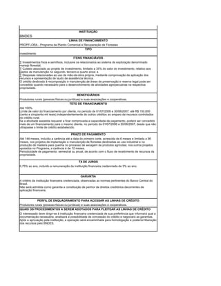 INSTITUIÇÃO
BNDES
                                      LINHA DE FINANCIAMENTO
PROPFLORA - Programa de Plantio Comercial e Recuperação de Florestas
                                             TIPO
investimento
                                         ITENS FINANCIÁVEIS
· Investimentos fixos e semifixos, inclusive os relacionados ao sistema de exploração denominado
manejo florestal;
· Custeio associado ao projeto de investimento, limitado a 35% do valor do investimento, relativo aos
gastos de manutenção no segundo, terceiro e quarto anos; e
· Despesas relacionadas ao uso de mão-de-obra própria, mediante comprovação da aplicação dos
recursos e apresentação de laudo de assistência técnica.
O crédito destinado à recomposição e manutenção de áreas de preservação e reserva legal pode ser
concedido quando necessário para o desenvolvimento de atividades agropecuárias na respectiva
propriedade.

                                            BENEFICIÁRIOS
Produtores rurais (pessoas físicas ou jurídicas) e suas associações e cooperativas.
                                       TETO DE FINANCIAMENTO
Até 100%.
Limite de valor do financiamento por cliente, no período de 01/07/2006 a 30/06/2007: até R$ 150.000
(cento e cinqüenta mil reais) independentemente de outros créditos ao amparo de recursos controlados
do crédito rural.
Se a atividade assistida requerer e ficar comprovada a capacidade de pagamento, poderá ser concedido
mais de um financiamento para o mesmo cliente, no período de 01/07/2006 a 30/06/2007, desde que não
ultrapasse o limite de crédito estabelecido.

                                       PRAZO DE PAGAMENTO
Até 144 meses, incluída a carência até a data do primeiro corte, acrescida de 6 meses e limitada a 96
meses, nos projetos de implantação e manutenção de florestas destinadas ao uso industrial e na
produção de madeira para queima no processo de secagem de produtos agrícolas; nos outros projetos
apoiados no Programa, a carência é de 12 meses.
Periodicidade de pagamento: semestral ou anual, de acordo com o fluxo de recebimento de recursos da
propriedade.

                                             TX DE JUROS
6,75% ao ano, incluído a remuneração da instituição financeira credenciada de 3% ao ano.


                                                  GARANTIA
A critério da instituição financeira credenciada, observadas as normas pertinentes do Banco Central do
Brasil.
Não será admitida como garantia a constituição de penhor de direitos creditórios decorrentes de
aplicação financeira.


               PERFIL DE ENQUADRAMENTO PARA ACESSAR AS LINHAS DE CRÉDITO
Produtores rurais (pessoas físicas ou jurídicas) e suas associações e cooperativas.
QUAIS OS PROCEDIMENTOS A SEREM ADOTADOS PARA PLEITEAR AS LINHAS DE CRÉDITO
O interessado deve dirigir-se à instituição financeira credenciada de sua preferência que informará qual a
documentação necessária, analisará a possibilidade de concessão do crédito e negociará as garantias.
Após a aprovação pela instituição, a operação será encaminhada para homologação e posterior liberação
dos recursos pelo BNDES.
 