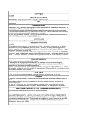 INSTITUIÇÃO
BNDES
                                      LINHA DE FINANCIAMENTO
MODERINFRA - Programa de Incentivo à irrigação e à Armazenagem
                                              TIPO
investimento
                                          ITENS FINANCIÁVEIS
Investimentos fixos e semifixos relacionados com todos os itens inerentes aos sistemas de irrigação e de
armazenagem, de forma conjunta ou isolada.
O empreendimento apoiado deverá estar localizado na propriedade rural do cliente, admitindo-se que,
quando se tratar de crédito coletivo, a unidade armazenadora seja edificada em local da zona rural mais
próximo possível da área de produção dos tomadores do crédito.
No caso de financiamento individual, a localização de armazém inicial ou intermediário poderá estar em
imóvel distinto daquele onde se realiza a produção rural.

                                             BENEFICIÁRIOS
Produtores rurais (pessoas físicas ou jurídicas), e suas cooperativas.
                                          TETO DE FINANCIAMENTO
Até 100%.
Limite de valor do financiamento, no período de 01/07/2006 a 30/06/2007: por cliente, até R$ 600.000
(seiscentos mil reais), e de R$ 1.800.000 (hum milhão e oitocentos mil reais) para empreendimento
coletivo, respeitado o limite individual por participante, independentemente de outros créditos ao amparo
de recursos controlados do crédito rural.
Admite-se a concessão de mais de um financiamento para o mesmo cliente, no período de 01/07/2006 a
30/06/2007, desde que a atividade assistida requeira e fique comprovada a capacidade de pagamento do
cliente e o somatório dos valores concedidos não ultrapassem os limites de crédito individual ou coletivo.


                                       PRAZO DE PAGAMENTO
Até 96 meses, incluída a carência de até 36 meses.
A periodicidade de pagamento do principal poderá ser semestral ou anual. A data da primeira
amortização e a periodicidade do pagamento do principal será definida de acordo com o fluxo de
recebimento de recursos da propriedade beneficiada.
Durante o período de carência, não haverá pagamento de juros, os quais serão capitalizados na mesma
periodicidade do pagamento do principal que vier a ser pactuada. Durante a fase de amortização, os juros
serão pagos juntamente com o principal.

                                              TX DE JUROS
6,75% ao ano, incluída a remuneração da instituição financeira credenciada de 3% ao ano.
                                              GARANTIA
A critério da instituição financeira credenciada, observadas as normas pertinentes do Banco Central do
Brasil.
Não será admitida como garantia a constituição de penhor de direitos creditórios decorrentes de
aplicação financeira.
No caso de financiamento para compra de máquinas e equipamentos, sobre os bens deverão ser
constituídos a propriedade fiduciária ou o penhor, a serem mantidos até final liquidação do contrato.

             PERFIL DE ENQUADRAMENTO PARA ACESSAR AS LINHAS DE CRÉDITO
Produtores rurais (pessoas físicas ou jurídicas), e suas cooperativas.


QUAIS OS PROCEDIMENTOS A SEREM ADOTADOS PARA PLEITEAR AS LINHAS DE CRÉDITO
O interessado deve dirigir-se à instituição financeira credenciada de sua preferência que informará qual a
documentação necessária, analisará a possibilidade de concessão do crédito e negociará as garantias.
Após a aprovação, pela instituição, a operação será encaminhada para homologação e posterior
liberação dos recursos pelo BNDES.
 