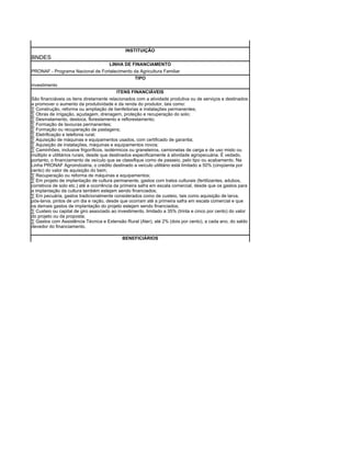 INSTITUIÇÃO
BNDES
                                      LINHA DE FINANCIAMENTO
PRONAF - Programa Nacional de Fortalecimento da Agricultura Familiar
                                             TIPO
investimento
                                         ITENS FINANCIÁVEIS
São financiáveis os itens diretamente relacionados com a atividade produtiva ou de serviços e destinados
a promover o aumento da produtividade e da renda do produtor, tais como:
· Construção, reforma ou ampliação de benfeitorias e instalações permanentes;
· Obras de irrigação, açudagem, drenagem, proteção e recuperação do solo;
· Desmatamento, destoca, florestamento e reflorestamento;
· Formação de lavouras permanentes;
· Formação ou recuperação de pastagens;
· Eletrificação e telefonia rural;
· Aquisição de máquinas e equipamentos usados, com certificado de garantia;
· Aquisição de instalações, máquinas e equipamentos novos;
· Caminhões, inclusive frigoríficos, isotérmicos ou graneleiros, camionetas de carga e de uso misto ou
múltiplo e utilitários rurais, desde que destinados especificamente à atividade agropecuária. É vedado,
portanto, o financiamento de veículo que se classifique como de passeio, pelo tipo ou acabamento. Na
Linha PRONAF Agroindústria, o crédito destinado a veículo utilitário está limitado a 50% (cinqüenta por
cento) do valor de aquisição do bem;
· Recuperação ou reforma de máquinas e equipamentos;
· Em projeto de implantação de cultura permanente, gastos com tratos culturais (fertilizantes, adubos,
corretivos de solo etc.) até a ocorrência da primeira safra em escala comercial, desde que os gastos para
a implantação da cultura também estejam sendo financiados;
· Em pecuária, gastos tradicionalmente considerados como de custeio, tais como aquisição de larva,
pós-larva, pintos de um dia e ração, desde que ocorram até a primeira safra em escala comercial e que
os demais gastos de implantação do projeto estejam sendo financiados;
· Custeio ou capital de giro associado ao investimento, limitado a 35% (trinta e cinco por cento) do valor
do projeto ou da proposta;
· Gastos com Assistência Técnica e Extensão Rural (Ater), até 2% (dois por cento), a cada ano, do saldo
devedor do financiamento.

                                            BENEFICIÁRIOS
 