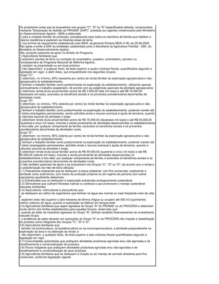 Os produtores rurais que se enquadrem nos grupos "C", "D" ou "E" especificados adiante, comprovados
mediante "Declaração de Aptidão ao PRONAF (DAP)", prestada por agentes credenciados pelo Ministério
do Desenvolvimento Agrário - MDA e elaborada:
· para a unidade familiar de produção, prevalecendo para todos os membros da família que habitem a
mesma residência e explorem as mesmas áreas de terra;
· nos termos de regulamento estabelecido pelo MDA, atualmente Portaria MDA nº 46, de 25.08.2005.
São aptas a emitir a DAP as entidades cadastradas junto à Secretaria da Agricultura Familiar - SAF, do
Ministério do Desenvolvimento Agrário.
São, portanto passíveis de apoio no âmbito do Programa:
1) Agricultores familiares que:
· explorem parcela de terra na condição de proprietário, posseiro, arrendatário, parceiro ou
concessionário do Programa Nacional de Reforma Agrária;
· residam na propriedade ou em local próximo;
· não disponham, a qualquer título, de área superior a quatro módulos fiscais, quantificados segundo a
legislação em vigor, e além disso, que enquadráveis nos seguintes Grupos:
Grupo "C":
· obtenham, no mínimo, 60% (sessenta por cento) da renda familiar da exploração agropecuária e não-
agropecuária do estabelecimento;
· tenham o trabalho familiar como predominante na exploração do estabelecimento, utilizando apenas
eventualmente o trabalho assalariado, de acordo com as exigências sazonais da atividade agropecuária;
· obtenham renda bruta anual familiar acima de R$ 3.000,00 (três mil reais) e até R$ 16.000,00
(dezesseis mil reais), excluídos os benefícios sociais e os proventos previdenciários decorrentes de
atividades rurais.
Grupo "D":
· obtenham, no mínimo, 70% (setenta por cento) da renda familiar da exploração agropecuária e não-
agropecuária do estabelecimento;
· tenham o trabalho familiar como predominante na exploração do estabelecimento, podendo manter até
2 (dois) empregados permanentes, sendo admitido ainda o recurso eventual à ajuda de terceiros, quando
a natureza sazonal da atividade o exigir;
· obtenham renda bruta anual familiar acima de R$ 16.000,00 (dezesseis mil reais) e até R$ 45.000,00
(quarenta e cinco mil reais), incluída a renda proveniente de atividades desenvolvidas no estabelecimento
e fora dele, por qualquer componente da família, excluídos os benefícios sociais e os proventos
previdenciários decorrentes de atividades rurais.
Grupo "E":
· obtenham, no mínimo, 80% (oitenta por cento) da renda familiar da exploração agropecuária e não-
agropecuária do estabelecimento;
· tenham o trabalho familiar como predominante na exploração do estabelecimento, podendo manter até
2 (dois) empregados permanentes, admitido ainda o recurso eventual à ajuda de terceiros, quando a
natureza sazonal da atividade o exigir;
· obtenham renda bruta anual familiar acima de R$ 45.000,00 (quarenta e cinco mil reais) e até R$
80.000,00 (oitenta mil reais), incluída a renda proveniente de atividades desenvolvidas no
estabelecimento e fora dele, por qualquer componente da família, e excluídos os benefícios sociais e os
proventos previdenciários decorrentes de atividades rurais.
2) São também passíveis de apoio e se enquadram nos Grupos "C", "D" ou "E", de acordo com a renda e
a caracterização da mão-de-obra utilizada:
2.1) Pescadores artesanais que se dediquem à pesca artesanal, com fins comerciais, explorando a
atividade como autônomos, com meios de produção próprios ou em regime de parceria com outros
pescadores igualmente artesanais;
2.2) Extrativistas que se dediquem à exploração extrativista ecologicamente sustentável;
2.3) Silvicultores que cultivem florestas nativas ou exóticas e que promovam o manejo sustentável
daqueles ambientes;
2.4) Aqüicultores, maricultores e piscicultores que:
- se dediquem ao cultivo de organismos que tenham na água seu normal ou mais freqüente meio de vida;
e
- explorem área não superior a dois hectares de lâmina d'água ou ocupem até 500 m3 (quinhentos
metros cúbicos) de água, quando a exploração se efetivar em tanque-rede;
2.5) Agricultores familiares que sejam egressos do Grupo "A" do PRONAF ou do PROCERA e detenham
renda dentro dos limites estabelecidos para aqueles Grupos, observado que:
- quando se tratar de mutuários egressos do Grupo "A", tenham recebido financiamentos de investimento
naquele Grupo;
- a existência de saldo devedor em operações do Grupo "A" ou do PROCERA não impede a classificação
do produtor como integrante dos Grupos "C", "D" e "E";
2.6) Agricultores familiares que:
- tenham na bovinocultura, na bubalinocultura ou na ovinocaprinocultura, a atividade preponderante na
exploração da área e na obtenção da renda; e
- não disponham, a qualquer título, de área superior a seis módulos fiscais quantificados segundo a
legislação em vigor.
2.7) Comunidades quilombolas que pratiquem atividades produtivas agrícolas e/ou não-agrícolas e de
beneficiamento e comercialização de produtos.
2.8) Povos indígenas que pratiquem atividades produtivas agrícolas e/ou não-agrícolas e de
beneficiamento e comercialização de seus produtos.
2.9) Agricultores familiares que se dediquem à criação ou ao manejo de animais silvestres para fins
comerciais, conforme legislação vigente.
 