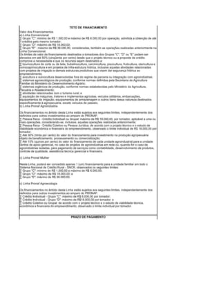TETO DE FINANCIAMENTO
Valor dos Financiamentos
a) Linha Convencional
· Grupo "C": mínimo de R$ 1.500,00 e máximo de R$ 6.000,00 por operação, admitida a obtenção de até
3 créditos pelo mesmo tomador;
· Grupo "D": máximo de R$ 18.000,00.
· Grupo "E" : máximo de R$ 36.000,00, consideradas, também as operações realizadas anteriormente na
Linha Convencional.
Os limites de valor de financiamento destinados a tomadores dos Grupos "C", "D" ou "E" podem ser
elevados em até 50% (cinqüenta por cento) desde que o projeto técnico ou a proposta de crédito
comprove a necessidade e que os recursos sejam destinados a:
· bovinocultura de corte ou de leite, bubalinocultura, carcinicultura, piscicultura, fruticultura, olericultura e
ovinocaprinocultura e em projetos de infra-estrutura hídrica, inclusive aquelas atividades relacionadas
com projetos de irrigação e demais estruturas produtivas que visem dar segurança hídrica ao
empreendimento;
· avicultura e suinocultura desenvolvidas fora do regime de parceria ou integração com agroindústrias;
· sistemas agroecológicos de produção, conforme normas definidas pela Secretaria de Agricultura
Familiar do Ministério do Desenvolvimento Agrário;
· sistemas orgânicos de produção, conforme normas estabelecidas pelo Ministério da Agricultura,
Pecuária e Abastecimento;
· atividades relacionadas com o turismo rural; e
· aquisição de máquinas, tratores e implementos agrícolas, veículos utilitários, embarcações,
equipamentos de irrigação, equipamentos de armazenagem e outros bens dessa natureza destinados
especificamente à agropecuária, exceto veículos de passeio.
b) Linha Pronaf Agroindústria

Os financiamentos no âmbito desta Linha estão sujeitos aos seguintes limites, independentemente dos
definidos para outros investimentos ao amparo do PRONAF:
· Pessoa física - Crédito Individual ou Grupal: máximo de R$ 18.000,00, por tomador, aplicável a uma ou
mais operações, considerando-se, inclusive, aquelas operações realizadas anteriormente;
· Pessoa física - Crédito Coletivo ou Pessoa Jurídica: de acordo com o projeto técnico e o estudo de
viabilidade econômica e financeira do empreendimento, observado o limite individual de R$ 18.000,00 por
tomador;
· Até 30% (trinta por cento) do valor do financiamento para investimento na produção agropecuária
objeto de beneficiamento, processamento ou comercialização;
· Até 15% (quinze por cento) do valor do financiamento de cada unidade agroindustrial para a unidade
central de apoio gerencial, no caso de projetos de agroindústrias em rede ou, quando for o caso de
agroindústrias isoladas, para pagamento de serviços como contabilidade, desenvolvimento de produtos,
controle de qualidade, assistência técnica gerencial e financeira.

c) Linha Pronaf Mulher

Nesta Linha, poderá ser concedido apenas 1 (um) financiamento para a unidade familiar em todo o
Sistema Nacional de Crédito Rural - SNCR, observados os seguintes limites:
· Grupo "C": mínimo de R$ 1.500,00 e máximo de R$ 6.000,00;
· Grupo "D": máximo de R$ 18.000,00; e
· Grupo "E": máximo de R$ 36.000,00.

c) Linha Pronaf Agroecologia

Os financiamentos no âmbito desta Linha estão sujeitos aos seguintes limites, independentemente dos
definidos para outros investimentos ao amparo do PRONAF:
· Crédito Individual - Grupo "C": máximo de R$ 6.000,00 por tomador;
· Crédito Individual - Grupo "D": máximo de R$18.000,00 por tomador; e
· Crédito Coletivo ou Grupal: de acordo com o projeto técnico e o estudo de viabilidade técnica,
econômica e financeira do empreendimento, observado o limite individual por tomador.


                                          PRAZO DE PAGAMENTO
 