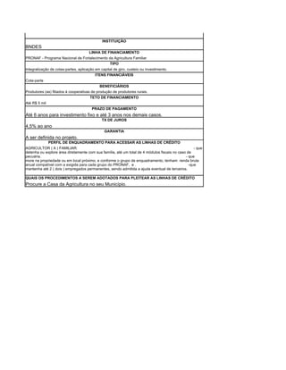 INSTITUIÇÃO
BNDES
                                      LINHA DE FINANCIAMENTO
PRONAF - Programa Nacional de Fortalecimento da Agricultura Familiar
                                             TIPO
Integralização de cotas-partes, aplicação em capital de giro, custeio ou investimento.
                                          ITENS FINANCIÁVEIS
Cota-parte
                                             BENEFICIÁRIOS
Produtores (as) filiados à cooperativas de produção de produtores rurais.
                                       TETO DE FINANCIAMENTO
Até R$ 5 mil
                                        PRAZO DE PAGAMENTO
Até 6 anos para investimento fixo e até 3 anos nos demais casos.
                                              TX DE JUROS
4,5% ao ano
                                               GARANTIA
A ser definida no projeto.
            PERFIL DE ENQUADRAMENTO PARA ACESSAR AS LINHAS DE CRÉDITO
AGRICULTOR ( A ) FAMILIAR:                                                                         - que
detenha ou explore área diretamente com sua família, até um total de 4 módulos fiscais no caso de
pecuária.                                                                                     - que
more na propriedade ou em local próximo, e conforme o grupo de enquadramento, tenham renda bruta
anual compatível com a exigida para cada grupo do PRONAF, e .                                   -que
mantenha até 2 ( dois ) empregados permanentes, sendo admitida a ajuda eventual de terceiros.

QUAIS OS PROCEDIMENTOS A SEREM ADOTADOS PARA PLEITEAR AS LINHAS DE CRÉDITO
Procure a Casa da Agricultura no seu Município.
 