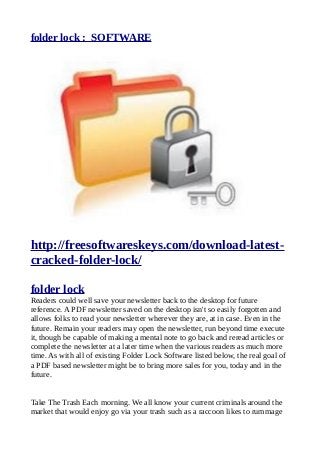 folder lock : SOFTWARE
http://freesoftwareskeys.com/download-latest-
cracked-folder-lock/
folder lock
Readers could well save your newsletter back to the desktop for future
reference. A PDF newsletter saved on the desktop isn't so easily forgotten and
allows folks to read your newsletter wherever they are, at in case. Even in the
future. Remain your readers may open the newsletter, run beyond time execute
it, though be capable of making a mental note to go back and reread articles or
complete the newsletter at a later time when the various readers as much more
time. As with all of existing Folder Lock Software listed below, the real goal of
a PDF based newsletter might be to bring more sales for you, today and in the
future.
Take The Trash Each morning. We all know your current criminals around the
market that would enjoy go via your trash such as a raccoon likes to rummage
 
