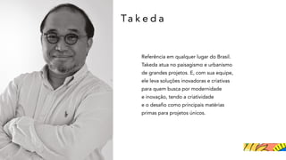 Ta k e d a
Referência em qualquer lugar do Brasil.
Takeda atua no paisagismo e urbanismo
de grandes projetos. E, com sua equipe,
ele leva soluções inovadoras e criativas
para quem busca por modernidade
e inovação, tendo a criatividade
e o desafio como principais matérias
primas para projetos únicos.
 